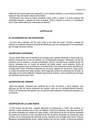 Números-219
medio del Urim para darle una respuesta. A sus órdenes saldrán y a sus órdenes entrarán
todos los hijos de Israel, toda la comunidad.+
[22].Moisés hizo como le había mandado Yavé; tomó a Josué y lo puso delante del
sacerdote Eleazar y delante de todo el pueblo. [23].Le impuso su mano y lo estableció
como Yavé había dicho por intermedio de Moisés.
CAPÍTULO 28
EL CALENDARIO DE LOS SACRIFICIOS
[1].Yavé dijo a Moisés: [2].*Da esta orden a los hijos de Israel: Tendrán cuidado de
traerme a su debido tiempo la ofrenda de alimentos que me corresponde en los sacrificios
por el fuego de suave aroma.
SACRIFICIOS COTIDIANOS
[3].Les dirás: Este será el sacrificio por el fuego que ustedes ofrecerán a Yavé cada día:
[4].dos corderos de un año sin defecto. Es el holocausto perpetuo. Ofrecerán uno de los
corderos por la mañana, y el otro al atardecer, [5].con una décima de medida de flor de
harina, amasada con un cuarto de sextario de aceite virgen, como oblación. [6].Es el
holocausto perpetuo que se ofreció en el monte Sinaí como calmante aroma, sacrificio por
el fuego para Yavé. [7].Harás la libación de vino puro, delante de Yavé en el lugar santo:
un cuarto de sextario por cada cordero. [8].El segundo cordero lo ofrecerás por la tarde: lo
ofrecerás con la misma oblación y libación que el de la mañana, como sacrificio por el fuego
de calmante aroma para Yavé.
SACRIFICIOS DEL SÁBADO
[9].El día sábado, ofrecerás dos corderos de un año, sin tacha, y como oblación, dos
décimas de flor de harina amasada con aceite, junto con su correspondiente libación.
[10].Es el holocausto del sábado que se añadirá cada sábado al holocausto perpetuo y a
su libación,.
SACRIFICIOS DE LA LUNA NUEVA
[11].El primer día del mes, ustedes ofrecerán un holocausto a Yavé: dos novillos, un
carnero y siete corderos de un año, sin defecto. [12].Como oblación, tres décimas de flor
de harina amasada con aceite por cada novillo; y dos décimas de flor de harina amasada
con aceite por el carnero; [13].y una décima de flor de harina amasada con aceite por cada
cordero: es un holocausto de calmante aroma, sacrificio por el fuego para Yavé. [14].Las
libaciones correspondientes serán: medio sextario de vino por novillo, un tercio de sextario
 