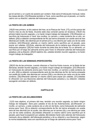 Números-220
por el carnero y un cuarto de sextario por cordero. Este será el holocausto mensual, todos
los meses del año. [15].Ofrecerás también a Yavé, como sacrificio por el pecado, un macho
cabrío con su libación, además del holocausto perpetuo.
LA FIESTA DE LOS AZIMOS
[16].El mes primero, el día catorce del mes, es la Pascua de Yavé, [17].y el día quince del
mismo mes es día de fiesta. Durante siete días comerán panes sin levadura. [18].El día
primero habrá reunión sagrada, y no harán ningún trabajo de trabajador. [19].Ofrecerán un
sacrificio de holocausto a Yavé: dos novillos, un carnero, y siete corderos de un año, sin
defecto. [20].La oblación correspondiente de flor de harina amasada con aceite será de tres
décimas por novillo, dos décimas por el carnero [21].y una décima por cada uno de los siete
corderos. [22].Ofrecerán además un macho cabrío como sacrificio por el pecado, para
expiar por ustedes. [23].Esto, además del holocausto de la mañana que ofrecerán como
holocausto perpetuo. [24].Así harán durante los siete días de la fiesta. Es un alimento, un
sacrificio por el fuego de calmante aroma para Yavé; lo ofrecerán además del holocausto
perpetuo y de su libación. [25].El séptimo día, ustedes tendrán reunión sagrada y no harán
ningún trabajo de trabajador.
LA FIESTA DE LAS SEMANAS (PENTECOSTÉS)
[26].El día de las primicias, cuando ofrezcan a Yavé los frutos nuevos, en la fiesta de las
Semanas, tendrán reunión sagrada, y no harán ningún trabajo de trabajador. [27].Ofrecerán
en holocausto de calmante aroma para Yavé dos novillos, un carnero y siete corderos de
un año. [28].La oblación correspondiente será de tres décimas de flor de harina amasada
con aceite por novillo, dos décimas por carnero [29].y una décima por cada uno de los siete
corderos. [30].Ofrecerán además un macho cabrío para expiar por ustedes. [31].Ustedes
lo ofrecerán con sus libaciones además del holocausto perpetuo y su oblación. Ustedes
escogerán animales sin defecto.
CAPÍTULO 29
LA FIESTA DE LAS ACLAMACIONES
[1].El mes séptimo, el primero del mes, tendrán una reunión sagrada; no harán ningún
trabajo de trabajador. Será para ustedes el día de las Aclamaciones. [2].Ofrecerán un
novillo, un carnero, y siete corderos de un año sin de fecto, como holocausto de calmante
aroma para Yavé. [3].La oblación correspondiente de flor de harina amasada con aceite
será de tres décimas por el novillo, dos décimas por el carnero [4].y una décima por cada
uno de los siete corderos. [5].Ustedes ofrecerán un macho cabrío como sacrificio por el
pecado, para hacer la expiación por ustedes. [6].Ustedes harán esto además del holocausto
mensual y de su oblación, del holocausto perpetuo y de su oblación y sus libaciones, según
la norma establecida; esos son sacrificios por el fuego de calmante aroma para Yavé.
 