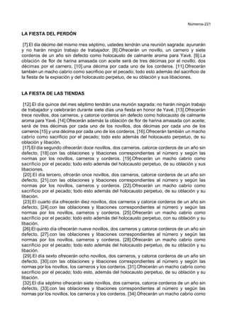 Números-221
LA FIESTA DEL PERDÓN
[7].El día décimo del mismo mes séptimo, ustedes tendrán una reunión sagrada: ayunarán
y no harán ningún trabajo de trabajador. [8].Ofrecerán un novillo, un carnero y siete
corderos de un año sin defecto como holocausto de calmante aroma para Yavé. [9].La
oblación de flor de harina amasada con aceite será de tres décimas por el novillo, dos
décimas por el carnero, [10].una décima por cada uno de los corderos. [11].Ofrecerán
también un macho cabrío como sacrificio por el pecado; todo esto además del sacrificio de
la fiesta de la expiación y del holocausto perpetuo, de su oblación y sus libaciones.
LA FIESTA DE LAS TIENDAS
[12].El día quince del mes séptimo tendrán una reunión sagrada; no harán ningún trabajo
de trabajador y celebrarán durante siete días una fiesta en honor de Yavé. [13].Ofrecerán
trece novillos, dos carneros, y catorce corderos sin defecto como holocausto de calmante
aroma para Yavé. [14].Ofrecerán además la oblación de flor de harina amasada con aceite;
será de tres décimas por cada uno de los novillos, dos décimas por cada uno de los
carneros [15].y una décima por cada uno de los corderos. [16].Ofrecerán también un macho
cabrío como sacrificio por el pecado; todo esto además del holocausto perpetuo, de su
oblación y libación.
[17].El día segundo ofrecerán doce novillos, dos carneros, catorce corderos de un año sin
defecto, [18].con las oblaciones y libaciones correspondientes al número y según las
normas por los novillos, carneros y corderos. [19].Ofrecerán un macho cabrío como
sacrificio por el pecado; todo esto además del holocausto perpetuo, de su oblación y sus
libaciones.
[20].El día tercero, ofrcerán once novillos, dos carneros, catorce corderos de un año sin
defecto, [21].con las oblaciones y libaciones correspondientes al número y según las
normas por los novillos, carneros y corderos. [22].Ofrecerán un macho cabrío como
sacrificio por el pecado; todo esto además del holocausto perpetuo, de su oblación y su
libación.
[23].El cuarto día ofrecerán diez novillos, dos carneros y catorce corderos de un año sin
defecto, [24].con las oblaciones y libaciones correspondientes al número y según las
normas por los novillos, carneros y corderos. [25].Ofrecerán un macho cabrío como
sacrificio por el pecado; todo esto además del holocausto perpetuo, con su oblación y su
libación.
[26].El quinto día ofrecerán nueve novillos, dos carneros y catorce corderos de un año sin
defecto, [27].con las oblaciones y libaciones correspondientes al número y según las
normas por los novillos, carneros y corderos. [28].Ofrecerán un macho cabrío como
sacrificio por el pecado; todo esto además del holocausto perpetuo, de su oblación y su
libación.
[29].El día sexto ofrecerán ocho novillos, dos carneros, y catorce corderos de un año sin
defecto, [30].con las oblaciones y libaciones correspondientes al número y según las
normas por los novillos, los carneros y los corderos. [31].Ofrecerán un macho cabrío como
sacrificio por el pecado; todo esto, además del holocausto perpetuo, de su oblación y su
libación.
[32].El día séptimo ofrecerán siete novillos, dos carneros, catorce corderos de un año sin
defecto, [33].con las oblaciones y libaciones correspondientes al número y según las
normas por los novillos, los carneros y los corderos. [34].Ofrecerán un macho cabrío como
 