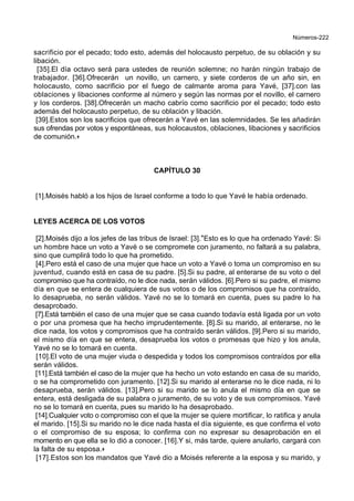 Números-222
sacrificio por el pecado; todo esto, además del holocausto perpetuo, de su oblación y su
libación.
[35].El día octavo será para ustedes de reunión solemne; no harán ningún trabajo de
trabajador. [36].Ofrecerán un novillo, un carnero, y siete corderos de un año sin, en
holocausto, como sacrificio por el fuego de calmante aroma para Yavé, [37].con las
oblaciones y libaciones conforme al número y según las normas por el novillo, el carnero
y los corderos. [38].Ofrecerán un macho cabrío como sacrificio por el pecado; todo esto
además del holocausto perpetuo, de su oblación y libación.
[39].Estos son los sacrificios que ofrecerán a Yavé en las solemnidades. Se les añadirán
sus ofrendas por votos y espontáneas, sus holocaustos, oblaciones, libaciones y sacrificios
de comunión.+
CAPÍTULO 30
[1].Moisés habló a los hijos de Israel conforme a todo lo que Yavé le había ordenado.
LEYES ACERCA DE LOS VOTOS
[2].Moisés dijo a los jefes de las tribus de Israel: [3].*Esto es lo que ha ordenado Yavé: Si
un hombre hace un voto a Yavé o se compromete con juramento, no faltará a su palabra,
sino que cumplirá todo lo que ha prometido.
[4].Pero está el caso de una mujer que hace un voto a Yavé o toma un compromiso en su
juventud, cuando está en casa de su padre. [5].Si su padre, al enterarse de su voto o del
compromiso que ha contraído, no le dice nada, serán válidos. [6].Pero si su padre, el mismo
día en que se entera de cualquiera de sus votos o de los compromisos que ha contraído,
lo desaprueba, no serán válidos. Yavé no se lo tomará en cuenta, pues su padre lo ha
desaprobado.
[7].Está también el caso de una mujer que se casa cuando todavía está ligada por un voto
o por una promesa que ha hecho imprudentemente. [8].Si su marido, al enterarse, no le
dice nada, los votos y compromisos que ha contraído serán válidos. [9].Pero si su marido,
el mismo día en que se entera, desaprueba los votos o promesas que hizo y los anula,
Yavé no se lo tomará en cuenta.
[10].El voto de una mujer viuda o despedida y todos los compromisos contraídos por ella
serán válidos.
[11].Está también el caso de la mujer que ha hecho un voto estando en casa de su marido,
o se ha comprometido con juramento. [12].Si su marido al enterarse no le dice nada, ni lo
desaprueba, serán válidos. [13].Pero si su marido se lo anula el mismo día en que se
entera, está desligada de su palabra o juramento, de su voto y de sus compromisos. Yavé
no se lo tomará en cuenta, pues su marido lo ha desaprobado.
[14].Cualquier voto o compromiso con el que la mujer se quiere mortificar, lo ratifica y anula
el marido. [15].Si su marido no le dice nada hasta el día siguiente, es que confirma el voto
o el compromiso de su esposa; lo confirma con no expresar su desaprobación en el
momento en que ella se lo dió a conocer. [16].Y si, más tarde, quiere anularlo, cargará con
la falta de su esposa.+
[17].Estos son los mandatos que Yavé dio a Moisés referente a la esposa y su marido, y
 