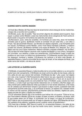 Números-223
al padre con su hija que, siendo joven todavía, está en la casa de su padre.
CAPÍTULO 31
GUERRA SANTA CONTRA MADIÁN
[1].Yavé dijo a Moisés: [2].*Que los hijos de Israel tomen ahora desquite de los madianitas,
y luego irás a reunirte con tu pueblo.+
[3].Moisés, pues, dijo al pueblo: *Que se armen algunos de ustedes para la guerra. Que
vayan a pelear contra Madián y sean los instrumentos de la venganza de Yavé contra él.
[4].Enviarán a la guerra mil hombres de cada tribu de Israel.+
[5].Reclutaron, pues, entre los israelitas, mil hombres por cada tribu, doce mil hombres
armados para la guerra. [6].Moisés mandó al combate mil por cada tribu, y con ellos a
Finjas, hijo del sacerdote Eleazar, que llevaba los objetos sagrados, y las trompetas para
los toques. [7].Pelearon contra Madián, como Yavé había mandado a Moisés, y mataron
a todos los varones. [8].Mataron también a los reyes de Madián: Eví, Requem, Sur, Jur y
Rebá; eran los cinco reyes madianitas. Mataron también a espada a Balaam, hijo de Beor.
[9].Los hijos de Israel trajeron cautivas a las mujeres de Madián y a sus niños y recogeron
sus animales, sus rebaños y todas sus pertenencias. [10].Prendieron fuego a todos los
pueblos en que vivían y a todos sus campamentos. [11].Habiendo reunido todo el botín y
los despojos, hombres y bestias, [12].llevaron los cautivos y el botín ante Moisés, el
sacerdote Eleazar y toda la comunidad de los hijos de Israel, en las estepas de Moab, que
están cerca del Jordán, a la altura de Jericó.
LAS LEYES DE LA GUERRA SANTA
[13].Moisés, el sacerdote Eleazar y todos los jefes de la comunidad salieron a su encuentro
hasta fuera del campamento. [14].Moisés se enojó contra los jefes de las tropas, jefes de
mil y jefes de cien que volvían del combate. [15].Moisés les dijo: *¿Así, pues, han dejado
con vida a las mujeres? [16].Precisamente ellas fueron las que, siguiendo el consejo de
Balaam, indujeron a los hijos de Israel a que desobedecieran a Yavé (en el asunto de
Baal-Peor); y una plaga azotó a la comunidad de Yavé. [17].Maten, pues, a todos los niños
hombres, y a toda mujer que haya tenido relaciones con un hombre. [18].Pero dejen con
vida y tomen para ustedes todas las niñas que todavía no han tenido relaciones. [19].Todos
los de ustedes que derramaron sangre o que tocaron a algún muerto, quedarán fuera del
campamento durante siete días, y se purificarán el tercer y el séptimo día. Ustedes harán
lo mismo con las cautivas. [20].Asimismo purificarán todos los vestidos, objetos de cuero,
tejidos de pelo de cabra y objetos de madera.+
[21].El sacerdote Eleazar dijo a los hombres que habían ido a la guerra: *Esta es la Ley
que Yavé ordenó a Moisés: [22].el oro, la plata, el cobre, el hierro, el estaño y el plomo, todo
lo que puede pasar por el fuego, lo purificarán con el fuego y el agua de purificación.
[23].Y todo lo que no pueda pasar por el fuego lo pasarán por agua. [24].Después de lavar
sus vestidos el día séptimo, quedarán puros y podrán volver al campamento.+
[25].Yavé dijo a Moisés: [26].*Saca la cuenta, tú, el sacerdote Eleazar y los jefes de las
familias de la comunidad, de lo que fue traído como botín, hombres y ganado. [27].Lo
 
