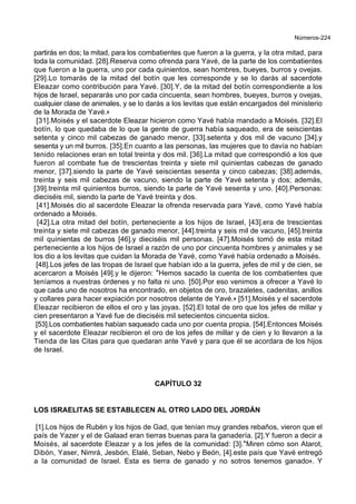 Números-224
partirás en dos; la mitad, para los combatientes que fueron a la guerra, y la otra mitad, para
toda la comunidad. [28].Reserva como ofrenda para Yavé, de la parte de los combatientes
que fueron a la guerra, uno por cada quinientos, sean hombres, bueyes, burros y ovejas.
[29].Lo tomarás de la mitad del botín que les corresponde y se lo darás al sacerdote
Eleazar como contribución para Yavé. [30].Y, de la mitad del botín correspondiente a los
hijos de Israel, separarás uno por cada cincuenta, sean hombres, bueyes, burros y ovejas,
cualquier clase de animales, y se lo darás a los levitas que están encargados del ministerio
de la Morada de Yavé.+
[31].Moisés y el sacerdote Eleazar hicieron como Yavé había mandado a Moisés. [32].El
botín, lo que quedaba de lo que la gente de guerra había saqueado, era de seiscientas
setenta y cinco mil cabezas de ganado menor, [33].setenta y dos mil de vacuno [34].y
sesenta y un mil burros. [35].En cuanto a las personas, las mujeres que to davía no habían
tenido relaciones eran en total treinta y dos mil. [36].La mitad que correspondió a los que
fueron al combate fue de trescientas treinta y siete mil quinientas cabezas de ganado
menor, [37].siendo la parte de Yavé seiscientas sesenta y cinco cabezas; [38].además,
treinta y seis mil cabezas de vacuno, siendo la parte de Yavé setenta y dos; además,
[39].treinta mil quinientos burros, siendo la parte de Yavé sesenta y uno. [40].Personas:
dieciséis mil, siendo la parte de Yavé treinta y dos.
[41].Moisés dio al sacerdote Eleazar la ofrenda reservada para Yavé, como Yavé había
ordenado a Moisés.
[42].La otra mitad del botín, perteneciente a los hijos de Israel, [43].era de trescientas
treinta y siete mil cabezas de ganado menor, [44].treinta y seis mil de vacuno, [45].treinta
mil quinientas de burros [46].y dieciséis mil personas. [47].Moisés tomó de esta mitad
perteneciente a los hijos de Israel a razón de uno por cincuenta hombres y animales y se
los dio a los levitas que cuidan la Morada de Yavé, como Yavé había ordenado a Moisés.
[48].Los jefes de las tropas de Israel que habían ido a la guerra, jefes de mil y de cien, se
acercaron a Moisés [49].y le dijeron: *Hemos sacado la cuenta de los combatientes que
teníamos a nuestras órdenes y no falta ni uno. [50].Por eso venimos a ofrecer a Yavé lo
que cada uno de nosotros ha encontrado, en objetos de oro, brazaletes, cadenitas, anillos
y collares para hacer expiación por nosotros delante de Yavé.+ [51].Moisés y el sacerdote
Eleazar recibieron de ellos el oro y las joyas. [52].El total de oro que los jefes de millar y
cien presentaron a Yavé fue de dieciséis mil setecientos cincuenta siclos.
[53].Los combatientes habían saqueado cada uno por cuenta propia. [54].Entonces Moisés
y el sacerdote Eleazar recibieron el oro de los jefes de millar y de cien y lo llevaron a la
Tienda de las Citas para que quedaran ante Yavé y para que él se acordara de los hijos
de Israel.
CAPÍTULO 32
LOS ISRAELITAS SE ESTABLECEN AL OTRO LADO DEL JORDÁN
[1].Los hijos de Rubén y los hijos de Gad, que tenían muy grandes rebaños, vieron que el
país de Yazer y el de Galaad eran tierras buenas para la ganadería. [2].Y fueron a decir a
Moisés, al sacerdote Eleazar y a los jefes de la comunidad: [3].*Miren cómo son Atarot,
Dibón, Yaser, Nimrá, Jesbón, Elalé, Seban, Nebo y Beón, [4].este país que Yavé entregó
a la comunidad de Israel. Esta es tierra de ganado y no sotros tenemos ganado+. Y
 