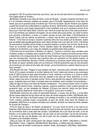 Números-225
agregaron: [5].*Si quieres hacernos ese favor, que se nos dé esta tierra en propiedad, no
nos hagas pasar el Jordán.+
[6].Moisés contestó a los hijos de Gad y a los de Rubén: *¿Acaso nuestros hermanos van
a ir al combate mientras ustedes se quedan aquí? [7].Están desalentando a los hijos de
Israel, que ya no querrán pasar a la tierra que Yavé les ha dado. [8].Así hicieron sus padres
cuando los mandé de Cadés-Barné a explorar la tierra. [9].Entraron hasta el valle de Escol
y vieron la tierra, pero luego desanimaron a los israelitas, que ya no quisieron entrar en la
tierra que Yavé les había dado. [10].Por eso Yavé se enojó ese día e hizo este juramento:
[11]."Los hombres que salieron de Egipto, los de veinte años para arriba, no verán la tierra
que prometí a Abraham, a Isaac y a Jacob, porque no han sido fieles. [12].Solamente lo
harán Caleb, hijo de Jefoné, el queniceo, y Josué, hijo de Nun, que siguieron a Yavé sin
fallarle." [13].Yavé se enojó y durante cuarenta años los hizo andar por el desierto, hasta
que se acabó toda aquella generación que había obrado mal a los ojos de Yavé. [14].¡Raza
de pecadores! Ustedes ahora imitan a nuestros padres y quieren que el furor de la ira de
Yavé se encienda contra Israel. [15].Si ustedes dejan de obedecerle, él prolongará la
estadía en el desierto y por culpa de ustedes se perderá todo este pueblo.+
[16].Entonces se acercaron a Moisés y le dijeron: *Vamos a construir aquí corrales para
nuestras ovejas y ciudades para nuestros niños. [17].Pero nosotros tomaremos las armas
y estaremos a la vanguardia de los hijos de Israel hasta que los introduzcamos en la parte
que les corresponde, mientras que nuestros hijos se quedarán en las plazas fuertes, al
abrigo de los habitantes del país. [18].No volveremos a nuestras casas hasta que los hijos
de Israel no hayan recibido cada uno su herencia. [19].No pediremos que se nos dé parte
de la herencia con ellos al otro lado del Jordán, ya que tendremos nuestra herencia por el
lado oriental.+
[20].Moisés les dijo: *Hagan lo que acaban de decir, ármense para combatir delante de
Yavé, [21].y pasen armados el Jordán delante de Yavé, hasta que arroje a sus enemigos
ante él. [22].Cuando el país esté sometido a Yavé, volverán a su tierra, y ni Yavé ni Israel
los podrán reprochar: esta tierra será de ustedes a los ojos de Yavé. [23].Pero, si no lo
hacen, sepan que será un pecado contra Yavé y este pecado los seguirá. [24].Construyan,
pues, ciudades para sus hijos y corrales para sus rebaños, pero cumplan sus promesas.+
[25].Los hijos de Gad y los hijos de Rubén contestaron: *Tus siervos harán como mi señor
manda; [26].nuestros hijos, nuestras mujeres, nuestros rebaños y todo nuestro ganado se
quedarán aquí, en las ciudades de Galaad, [27].pero tus siervos, todos los que llevan
armas, pasarán delante de Yavé para ir a la guerra, como dice mi señor.+
[28].Moisés entonces dio orden al sacerdote Eleazar, a Josué, hijo de Nun, y a los jefes
de las casas paternas de las tribus de los hijos de Israel respecto a ellos. [29].Moisés dijo:
*Si los hijos de Gad y de Rubén pasan con ustedes el Jordán y van armados delante de
Yavé, cuando ustedes hayan conquistado el país les darán esta tierra de Galaad en
propiedad. [30].Pero si no pasan armados con ustedes, tendrán su herencia entre ustedes
en el país de Canaán.+
[31].Los hijos de Gad y de Rubén contestaron: *Lo que Yavé ha dicho a tus siervos lo
haremos. [32].Pasaremos armados delante de Yavé al país de Canaán, pero nuestra parte
de la herencia será a este lado del Jordán.+ [33].Moisés dio a los hijos de Gad, a los de
Rubén y a la media tribu de Manasés, hijo de José, el reino de Sijón, rey de los amorreos,
y el reino de Og, rey de Basán. Les dio el país con las ciudades comprendidas en sus
fronteras y las ciudades vecinas.
[34].Los hijos de Gad construyeron las plazas fuertes de Dibón, [35].Atarot y Aaroer,
Atrot-Sofán, Yazer, Yogbohá, [36].Bet-Ninrá, Bet-Harán, y rediles para los rebaños.
[37].Los hijos de Rubén construyeron Jesbón, Elalé, Quiryatayim, [38].Nebo, Baal-Meón,
 