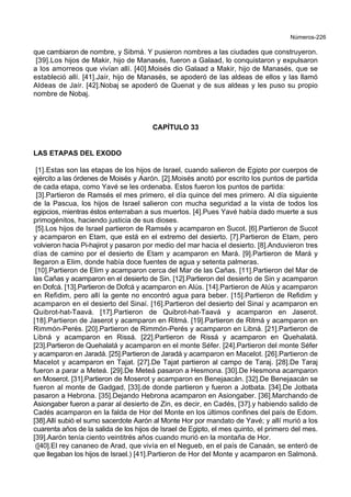 Números-226
que cambiaron de nombre, y Sibmá. Y pusieron nombres a las ciudades que construyeron.
[39].Los hijos de Makir, hijo de Manasés, fueron a Galaad, lo conquistaron y expulsaron
a los amorreos que vivían allí. [40].Moisés dio Galaad a Makir, hijo de Manasés, que se
estableció allí. [41].Jaír, hijo de Manasés, se apoderó de las aldeas de ellos y las llamó
Aldeas de Jaír. [42].Nobaj se apoderó de Quenat y de sus aldeas y les puso su propio
nombre de Nobaj.
CAPÍTULO 33
LAS ETAPAS DEL EXODO
[1].Estas son las etapas de los hijos de Israel, cuando salieron de Egipto por cuerpos de
ejército a las órdenes de Moisés y Aarón. [2].Moisés anotó por escrito los puntos de partida
de cada etapa, como Yavé se les ordenaba. Estos fueron los puntos de partida:
[3].Partieron de Ramsés el mes primero, el día quince del mes primero. Al día siguiente
de la Pascua, los hijos de Israel salieron con mucha seguridad a la vista de todos los
egipcios, mientras éstos enterraban a sus muertos. [4].Pues Yavé había dado muerte a sus
primogénitos, haciendo justicia de sus dioses.
[5].Los hijos de Israel partieron de Ramsés y acamparon en Sucot. [6].Partieron de Sucot
y acamparon en Etam, que está en el extremo del desierto. [7].Partieron de Etam, pero
volvieron hacia Pi-hajirot y pasaron por medio del mar hacia el desierto. [8].Anduvieron tres
días de camino por el desierto de Etam y acamparon en Mará. [9].Partieron de Mará y
llegaron a Elim, donde había doce fuentes de agua y setenta palmeras.
[10].Partieron de Elim y acamparon cerca del Mar de las Cañas. [11].Partieron del Mar de
las Cañas y acamparon en el desierto de Sin. [12].Partieron del desierto de Sin y acamparon
en Dofcá. [13].Partieron de Dofcá y acamparon en Alús. [14].Partieron de Alús y acamparon
en Refidim, pero allí la gente no encontró agua para beber. [15].Partieron de Refidim y
acamparon en el desierto del Sinaí. [16].Partieron del desierto del Sinaí y acamparon en
Quibrot-hat-Taavá. [17].Partieron de Quibrot-hat-Taavá y acamparon en Jaserot.
[18].Partieron de Jaserot y acamparon en Ritmá. [19].Partieron de Ritmá y acamparon en
Rimmón-Perés. [20].Partieron de Rimmón-Perés y acamparon en Libná. [21].Partieron de
Libná y acamparon en Rissá. [22].Partieron de Rissá y acamparon en Quehalatá.
[23].Partieron de Quehalatá y acamparon en el monte Séfer. [24].Partieron del monte Séfer
y acamparon en Jaradá. [25].Partieron de Jaradá y acamparon en Macelot. [26].Partieron de
Macelot y acamparon en Tajat. [27].De Tajat partieron al campo de Taraj. [28].De Taraj
fueron a parar a Meteá. [29].De Meteá pasaron a Hesmona. [30].De Hesmona acamparon
en Moserot. [31].Partieron de Moserot y acamparon en Benejaacán. [32].De Benejaacán se
fueron al monte de Gadgad, [33].de donde partieron y fueron a Jotbata. [34].De Jotbata
pasaron a Hebrona. [35].Dejando Hebrona acamparon en Asiongaber. [36].Marchando de
Asiongaber fueron a parar al desierto de Zin, es decir, en Cadés, [37].y habiendo salido de
Cadés acamparon en la falda de Hor del Monte en los últimos confines del país de Edom.
[38].Allí subió el sumo sacerdote Aarón al Monte Hor por mandato de Yavé; y allí murió a los
cuarenta años de la salida de los hijos de Israel de Egipto, el mes quinto, el primero del mes.
[39].Aarón tenía ciento veintitrés años cuando murió en la montaña de Hor.
([40].El rey cananeo de Arad, que vivía en el Negueb, en el país de Canaán, se enteró de
que llegaban los hijos de Israel.) [41].Partieron de Hor del Monte y acamparon en Salmoná.
 