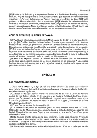 Números-227
[42].Partieron de Salmoná y acamparon en Punón. [43].Partieron de Punón y acamparon
en Abot. [44].De Abot pasaron a las ruinas de Abarim, que están en los confines de los
moabitas. [45].Partieron de las ruinas de Abarim y acamparon en Dibón de Gad. [46].De allí
partieron a Helmon-deblataim, donde acamparon. [47].Partiendo de Helmon-deblataim
vinieron a los montes de Abarim, enfrente del Nebo. [48].Dejaron los montes de Abarim,
pasaron a las estepas de Moab, a orillas del Jordán, enfrente de Jericó. [49].Allí fijaron sus
tiendas desde Betjesimot hasta Abel-hasitim, en las estepas de los moabitas.
CÓMO SE REPARTIRÁ LA TIERRA DE CANAÁN
[50].Yavé habló a Moisés en las estepas de Moab, cerca del Jordán, a la altura de Jericó,
y le dijo: [51].*Habla a los hijos de Israel y diles: Cuando hayan pasado el Jordán y entren
en el país de Canaán, [52].eliminarán delante de ustedes a todos los habitantes del país.
Destruirán sus estatuas de metal fundido, y arrasarán todos los santuarios en las lomas.
[53].Entonces serán los dueños del país, pues yo se lo he dado todo en posesión. [54].Lo
repartirán entre las familias, echando suertes. A los más numerosos darán una parte mayor
de la herencia, y a los menos numerosos, una parte menor. Donde le caiga a cada uno la
suerte, allí será su propiedad. Harán el reparto por tribus paternas.
[55].Pero si no expulsan delante de ustedes a los habitantes del país, los que queden
serán para ustedes como espinas en los ojos y aguijones en los costados. A ustedes los
hostigarán en el país en que van a vivir, y yo los trataré a ustedes en la forma en que
pensaba tratarlos a ellos.
CAPÍTULO 34
LAS FRONTERAS DE CANAÁN
[1].Yavé habló a Moisés y le dijo: [2].*Da esta orden a los hijos de Israel: Cuando entren
en el país de Canaán, éste será el territorio que les caerá en herencia: el país de Canaán,
entre las fronteras siguientes:
[3].Ustedes tendrán por frontera meridional el desierto de Zin junto a Edom. La frontera
partirá del mar Salado al este, [4]. torcerá por el sur hacia la Subida de los Escorpiones,
pasará por Zin, pasando al sur de Cadés-Barné. Luego irá hacia JasarAdar pasando por
Asemona. [5].Torcerá de Asemona hacia el Torrente de Egipto y terminará en el mar
Grande (o Mediterráneo).
[6].El mar Grande sera su frontera occidental.
[7].La frontera norte partirá de este mar, yendo en linea derecha hasta Hor del Monte.
[8].Desde Hor del Monte irá en línea derecha hacia la entrada de Hamat, pasando por
Sedad, [9].seguirá después hasta Zeprona y se terminará en la aldea de Enan. Estos serán
los límites al norte.
[10].La frontera oriente partirá de la aldea de Enan, yendo hasta Sefama; [11].desde
Sefama bajará a Ribla, al este de Ain; bajará nuevamente hasta la ribera oriente del mar
de Kineret. [12].Seguirá el Jordán llegando al mar Salado. Estas son las fronteras entre las
cuales se extenderá su tierra+.
[13].Moisés dio entonces esta orden a los hijos de Israel: *Este es el país que han de
 