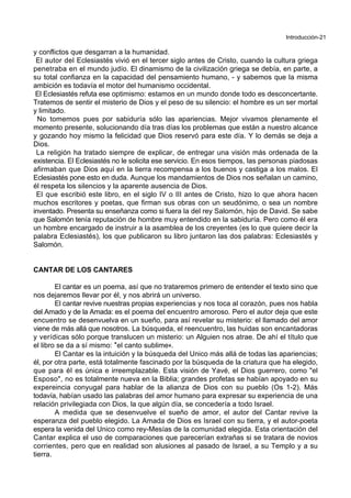 Introducción-21
y conflictos que desgarran a la humanidad.
El autor del Eclesiastés vivió en el tercer siglo antes de Cristo, cuando la cultura griega
penetraba en el mundo judío. El dinamismo de la civilización griega se debía, en parte, a
su total confianza en la capacidad del pensamiento humano, - y sabemos que la misma
ambición es todavía el motor del humanismo occidental.
El Eclesiastés refuta ese optimismo: estamos en un mundo donde todo es desconcertante.
Tratemos de sentir el misterio de Dios y el peso de su silencio: el hombre es un ser mortal
y limitado.
No tomemos pues por sabiduría sólo las apariencias. Mejor vivamos plenamente el
momento presente, solucionando día tras días los problemas que están a nuestro alcance
y gozando hoy mismo la felicidad que Dios reservó para este día. Y lo demás se deja a
Dios.
La religión ha tratado siempre de explicar, de entregar una visión más ordenada de la
existencia. El Eclesiastés no le solicita ese servicio. En esos tiempos, las personas piadosas
afirmaban que Dios aquí en la tierra recompensa a los buenos y castiga a los malos. El
Eclesiastés pone esto en duda. Aunque los mandamientos de Dios nos señalan un camino,
él respeta los silencios y la aparente ausencia de Dios.
El que escribió este libro, en el siglo IV o III antes de Cristo, hizo lo que ahora hacen
muchos escritores y poetas, que firman sus obras con un seudónimo, o sea un nombre
inventado. Presenta su enseñanza como si fuera la del rey Salomón, hijo de David. Se sabe
que Salomón tenía reputación de hombre muy entendido en la sabiduría. Pero como él era
un hombre encargado de instruir a la asamblea de los creyentes (es lo que quiere decir la
palabra Eclesiastés), los que publicaron su libro juntaron las dos palabras: Eclesiastés y
Salomón.
CANTAR DE LOS CANTARES
El cantar es un poema, así que no trataremos primero de entender el texto sino que
nos dejaremos llevar por él, y nos abrirá un universo.
El cantar revive nuestras propias experiencias y nos toca al corazón, pues nos habla
del Amado y de la Amada: es el poema del encuentro amoroso. Pero el autor deja que este
encuentro se desenvuelva en un sueño, para así revelar su misterio: el llamado del amor
viene de más allá que nosotros. La búsqueda, el reencuentro, las huidas son encantadoras
y verídicas sólo porque translucen un misterio: un Alguien nos atrae. De ahí el título que
el libro se da a sí mismo: *el canto sublime+.
El Cantar es la intuición y la búsqueda del Unico más allá de todas las apariencias;
él, por otra parte, está totalmente fascinado por la búsqueda de la criatura que ha elegido,
que para él es única e irreemplazable. Esta visión de Yavé, el Dios guerrero, como "el
Esposo", no es totalmente nueva en la Biblia; grandes profetas se habían apoyado en su
expereincia conyugal para hablar de la alianza de Dios con su pueblo (Os 1-2). Más
todavía, habían usado las palabras del amor humano para expresar su experiencia de una
relación privilegiada con Dios, la que algún día, se concedería a todo Israel.
A medida que se desenvuelve el sueño de amor, el autor del Cantar revive la
esperanza del pueblo elegido. La Amada de Dios es Israel con su tierra, y el autor-poeta
espera la venida del Unico como rey-Mesías de la comunidad elegida. Esta orientación del
Cantar explica el uso de comparaciones que parecerían extrañas si se tratara de novios
corrientes, pero que en realidad son alusiones al pasado de Israel, a su Templo y a su
tierra.
 