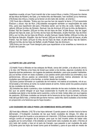 Números-228
repartirse a suerte, el que Yavé mandó dar a las nueve tribus y media, [14].pues los clanes
de las tribus de Rubén y de Gad, y la media tribu de Manasés, han recibido ya su herencia.
[15].Estas dos tribus y media ya la tienen al otro lado del Jordán, al oriente.+
[16].Yavé dijo a Moisés: *Estos son los que les han de repartir la tierra: [17].el sacerdote
Eleazar y Josué, hijo de Nun. [18].Ustedes escogerán también un responsable de cada
tribu, para esa repartición del país; [19].éstos serán: por la tribu de Judá, Caleb, hijo de
Jefoné; [20].por la tribu de Simeón, Samuel, hijo de Ammiud; [21].por la tribu de Benjamín,
Elidad, hijo de Caselón; [22].por la tribu de los hijos de Dan, el jefe Buqui, hijo de Jogal;
[23].por los hijos de José, por la tribu de los hijos de Manasés, el jefe Hanniel, hijo de Efod;
[24].y por la tribu de los hijos de Efraím, el jefe Camuel, hijode Seftán; [25].por la tribu de
los hijos de Zabulón, Elisafán, hijo de Farnac; [26].por la tribu de los hijos de Isacar, el jefe
Paltiel, hijo de Ozán; [27].por la tribu de los hijos de Aser, el jefe Ahiud, hijo de Salomi;
[28].por la tribu de los hijos de Neftalí, el jefe Pedael, hijo de Ammiud.+
[29].Estos son los que Yavé designó para que repartieran a los israelitas su herencia en
el país de Canaán.
CAPÍTULO 35
LA PARTE DE LOS LEVITAS
[1].Habló Yavé a Moisés en las estepas de Moab, cerca del Jordán, a la altura de Jericó,
y le dijo: [2].*Manda a los hijos de Israel que cedan a los levitas, algunas ciudades de la
herencia que les pertenece, con lugares de pastoreo alrededor, para que puedan habitarlas.
[3].Los levitas vivirán en esas ciudades y sus pastos serán para todos sus animales y sus
pertenencias. [4].Los pastos se extenderán hasta quinientos metros alrededor de las
ciudades que entreguen a los levitas, a contar desde las murallas.
[5].Estos pastos formarán un cuadrado de mil metros: mil metros al occidente, mil al sur,
mil al oeste y mil metros al norte; la ciudad estará al centro. Estos serán los pastos propios
de las ciudades de los levitas.
[6].Ustedes les darán cuarenta y dos ciudades además de las seis ciudades de asilo, en
las que se podrá refugiar el que haya ocasionado la muerte de una persona. [7].Las
ciudades que darán a los levitas será cuarenta y ocho en total, todas ellas con sus lugares
de pastoreo. [8].Estas ciudades se tomarán de la herencia de los hijos de Israel, tomando
más del que tiene más, y menos del que tiene menos; cada tribu dará ciudades a los levitas
en proporción a la herencia que le haya tocado.+
LAS CIUDADES DE ASILO PARA LOS HOMICIDAS INVOLUNTARIOS
[9].Yavé dijo a Moisés: [10].*Di a los hijos deIsrael: Cuando pasen el Jordán hacia la tierra
deCanaán, [11].elegirán ciudades de las que harán ciudades de refugio. En ellas se
refugiará el que dio muerte a una persona sin intención. [12].Esas ciudades le servirán de
refugio contra el vengador de la sangre, para que no sea muerto antes de haber sido
juzgado por la comunidad. [13].Ustedes se reservarán seis ciudades de asilo: [14].tres al
otro lado del Jordán y tres en el país de Canaán, que pasarán a ser ciudades de asilo
[15].tanto para los hijos de Israel como para el forastero y para el que está en medio de
 