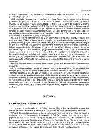 Números-229
ustedes, para que todo aquel que haya dado muerte involuntariamente a una persona se
pueda refugiar en ellas.
[16].Si alguno ha herido a otro con un instrumento de hierro, y éste muere, es un asesino
y debe morir. [17].Si lo ha herido con un arma de piedra que tenía en la mano, y el otro
muere, es un asesino y debe morir. [18].Si lo hiere con un arma de madera, y el otro
muere, es un asesino y debe morir. [19].El mismo vengador de la sangre dará muerte al
asesino en cuanto lo encuentre. [20].Si alguien ha herido a su víctima por odio, o le ha
lanzado algo con maldad, causándole la muerte, [21].o si, por maldad, lo ha golpeado con
las manos causándole la muerte, es un asesino y debe morir. El vengador de la sangre
dará muerte al asesino en cuanto lo encuentre.
[22].Pero si lo hirió por inadvertencia y sin enemistad, o si le lanzó cualquier objeto sin
mala intención, [23].o si le tiró sin verlo una piedra, sin tenerle enemistad ni querer dañarlo,
y el otro muere, [24].la comunidad juzgará entre el homicida y el vengador de la sangre
según estas normas. [25].Salvará a este hombre de la mano del vengador de la sangre y
lo hará volver a la ciudad de asilo en la que se refugió. Allí vivirá hasta la muerte del sumo
sacerdote ungido con el óleo santo. [26].Pero si el hombre ha salido de los límites de la
ciudad de asilo en la que se ha refugiado, [27].y el vengador de la sangre lo encuentra
fuera del límite de su ciudad de asilo, podrá matar al homicida, sin que le pidan cuenta por
esa sangre. [28].Porque aquél debía permanecer en su ciudad de asilo hasta la muerte del
sumo sacerdote. El homicida no volverá a su propiedad antes de que haya muerto el sumo
sacerdote.
[29].Estas serán normas de derecho para ustedes y para sus descendientes, dondequiera
que vivan.
[30].En cualquier caso de homicidio, se dará muerte al asesino, según declaración de los
testigos, pero un solo testigo no bastará para condenar a muerte a una persona.
[31].No aceptarán rescate por un asesino, pues debe morir. [32].Tampoco aceptarán
rescate del que se ha refugiado en una ciudad de asilo y quiere volver a vivir en su tierra
antes de que muera el sumo sacerdote. [33].Cuídense de no profanar la tierra en que están;
sepan que la sangre es lo que profana la tierra, y la tierra no queda expiada de la sangre
derramada más que con la sangre del que la derramó. [34].No hagan impura la tierra en
que viven, y en medio de la cual moraré, pues yo, Yavé, tengo mi morada entre los hijos
de Israel.+
CAPÍTULO 36
LA HERENCIA DE LA MUJER CASADA
[1].Los jefes de familia del clan de Galaad, hijo de Maquir, hijo de Manasés, uno de los
clanes de José, se acercaron y dijeron a Moisés ante los jefes de las familias israelitas.
[2].*Yavé te mandó que dieras la tierra en herencia por suertes a los hijos de Israel y
recibiste orden de Yavé de dar la herencia de Selofjad, nuestro hermano, a sus hijas.
[3].Resulta que, si se casan con alguno de otra tribu de Israel, su parte se restará de la
herencia de nuestras familias y se añadirá a la herencia de la tribu a la que van a
pertenecer. Esta herencia se quitará de lo que nos tocó en suerte y, [4].cuando llegue el
año del jubileo para los hijos de Israel, la herencia de ellas se añadirá a la de la tribu a la
que van a pertenecer y se restará de la herencia de la tribu de nuestros padres.+
 