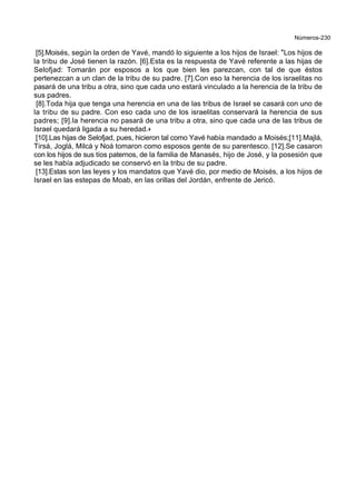 Números-230
[5].Moisés, según la orden de Yavé, mandó lo siguiente a los hijos de Israel: *Los hijos de
la tribu de José tienen la razón. [6].Esta es la respuesta de Yavé referente a las hijas de
Selofjad: Tomarán por esposos a los que bien les parezcan, con tal de que éstos
pertenezcan a un clan de la tribu de su padre. [7].Con eso la herencia de los israelitas no
pasará de una tribu a otra, sino que cada uno estará vinculado a la herencia de la tribu de
sus padres.
[8].Toda hija que tenga una herencia en una de las tribus de Israel se casará con uno de
la tribu de su padre. Con eso cada uno de los israelitas conservará la herencia de sus
padres; [9].la herencia no pasará de una tribu a otra, sino que cada una de las tribus de
Israel quedará ligada a su heredad.+
[10].Las hijas de Selofjad, pues, hicieron tal como Yavé había mandado a Moisés;[11].Majlá,
Tirsá, Joglá, Milcá y Noá tomaron como esposos gente de su parentesco. [12].Se casaron
con los hijos de sus tíos paternos, de la familia de Manasés, hijo de José, y la posesión que
se les había adjudicado se conservó en la tribu de su padre.
[13].Estas son las leyes y los mandatos que Yavé dio, por medio de Moisés, a los hijos de
Israel en las estepas de Moab, en las orillas del Jordán, enfrente de Jericó.
 