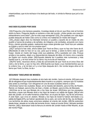 Deuteronomio-237
misericordioso, que no te rechaza ni te destruye del todo, ni olvida la Alianza que juró a tus
padres.
HAS SIDO ELEGIDO POR DIOS
[32].Pregunta a los tiempos pasados. Investiga desde el día en que Dios creó al hombre
sobre la tierra. Pregunta desde un extremo a otro del mundo: ¿Hubo jamás una cosa tan
extraordinaria como ésta? ¿Se ha oído cosa semejante? [33].¿Ha quedado con vida algún
pueblo después de haber oído como tú a Dios vivo hablando en medio del fuego?
[34].¿Acaso algún dios ha intentado tomarse un pueblo y sacarlo de en medio de otro
pueblo a fuerza de pruebas y de señales, de milagros y de combates, actuando con mano
firme y dando grandes golpes, realizando esas cosas grandes que Yavé hizo por ustedes
en Egipto y que tú viste con tus propios ojos?
[35].Y porque lo has visto, ahora sabes que Yavé es Dios y que no hay otro fuera de él.
[36].Desde el cielo te hizo oír su voz, para que lo temas, y sobre la tierra viste su gran
fuego: desde en medio del fuego oíste sus palabras, [37].y quedaste con vida. Porque
amaba a tus padres, eligió a su descendencia después de ellos; él mismo vino a sacarte
de Egipto con mucho poder. [38].Expulsó delante de ti pueblos más numerosos y más
fuertes que tú, y te hizo entrar en su tierra: hoy te la dio en herencia.
[39].Por tanto, reconoce ahora y trata de convencerte de que Yavé es el único Dios del
cielo y de la tierra, y que no hay otro. [40].Guarda sus leyes y sus mandamientos que yo
te ordeno hoy, y te irá bien a ti y a tus hijos después de ti. Así vivirás largos años en la
tierra que Yavé, tu Dios, te da.+
SEGUNDO **DISCURSO DE MOISÉS++
[41].Moisés designó tres ciudades al otro lado del Jordán, hacia el oriente, [42].para que
allí se refugiara el que involuntariamente diera muerte a su prójimo, siempre que no hubiese
sido antes su enemigo. Con refugiarse en una de esas ciudades estaría a salvo.
[43].Estas fueron las ciudades: Basar, en la meseta del desierto, para la tribu de Rubén;
Ramot, en Galaad, para la tribu de Gad, y Golán, en Basán, para la tribu de Manasés.
[44].Esta es la Ley que Moisés dio a los hijos de Israel. [45].Estos son los preceptos,
decretos y leyes que Moisés dictó a los hijos de Israel a su salida de Egipto, [46].al otro
lado del Jordán, en el valle fronterizo a Bet-Peor, en el país de Sijón, rey de los amorreos.
A este Sijón, que vivía en Jesbón, Moisés y los hijos de Israel lo habían derrotado a su
salida de Egipto [47].y se habían apoderado de su país, así como del de Og, rey de Basán.
Los territorios de estos reyes amorreos estaban al oriente del Jordán. [48].Se extendían
desde Aroer, situada en la orilla del torrente Arnón, hasta el monte Sirión, llamado también
Hermón, [49].y abarcaban toda la llanura al oriente del Jordán hasta el Mar Muerto, al pie
del monte Pisga.
CAPÍTULO 5
 