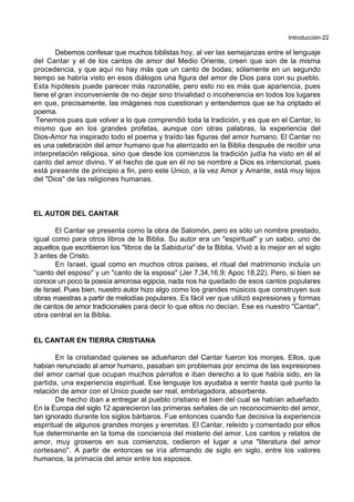 Introducción-22
Debemos confesar que muchos biblistas hoy, al ver las semejanzas entre el lenguaje
del Cantar y el de los cantos de amor del Medio Oriente, creen que son de la misma
procedencia, y que aquí no hay más que un canto de bodas; sólamente en un segundo
tiempo se habría visto en esos diálogos una figura del amor de Dios para con su pueblo.
Esta hipótesis puede parecer más razonable, pero esto no es más que apariencia, pues
tiene el gran inconveniente de no dejar sino trivialidad o incoherencia en todos los lugares
en que, precisamente, las imágenes nos cuestionan y entendemos que se ha criptado el
poema.
Tenemos pues que volver a lo que comprendió toda la tradición, y es que en el Cantar, lo
mismo que en los grandes profetas, aunque con otras palabras, la experiencia del
Dios-Amor ha inspirado todo el poema y traído las figuras del amor humano. El Cantar no
es una celebración del amor humano que ha aterrizado en la Biblia después de recibir una
interpretación religiosa, sino que desde los comienzos la tradición judía ha visto en él el
canto del amor divino. Y el hecho de que en él no se nombre a Dios es intencional, pues
está presente de principio a fin, pero este Unico, a la vez Amor y Amante, está muy lejos
del "Dios" de las religiones humanas.
EL AUTOR DEL CANTAR
El Cantar se presenta como la obra de Salomón, pero es sólo un nombre prestado,
igual como para otros libros de la Biblia. Su autor era un "espiritual" y un sabio, uno de
aquellos que escribieron los "libros de la Sabiduría" de la Biblia. Vivió a lo mejor en el siglo
3 antes de Cristo.
En Israel, igual como en muchos otros países, el ritual del matrimonio incluía un
"canto del esposo" y un "canto de la esposa" (Jer 7,34,16,9; Apoc 18,22). Pero, si bien se
conoce un poco la poesía amorosa egipcia, nada nos ha quedado de esos cantos populares
de Israel. Pues bien, nuestro autor hizo algo como los grandes músicos que construyen sus
obras maestras a partir de melodías populares. Es fácil ver que utilizó expresiones y formas
de cantos de amor tradicionales para decir lo que ellos no decían. Ese es nuestro "Cantar",
obra central en la Biblia.
EL CANTAR EN TIERRA CRISTIANA
En la cristiandad quienes se adueñaron del Cantar fueron los monjes. Ellos, que
habían renunciado al amor humano, pasaban sin problemas por encima de las expresiones
del amor carnal que ocupan muchos párrafos e iban derecho a lo que había sido, en la
partida, una experiencia espiritual. Ese lenguaje los ayudaba a sentir hasta qué punto la
relación de amor con el Unico puede ser real, embriagadora, absorbente.
De hecho iban a entregar al pueblo cristiano el bien del cual se habían adueñado.
En la Europa del siglo 12 aparecieron las primeras señales de un reconocimiento del amor,
tan ignorado durante los siglos bárbaros. Fue entonces cuando fue decisiva la experiencia
espiritual de algunos grandes monjes y eremitas. El Cantar, releído y comentado por ellos
fue determinante en la toma de conciencia del misterio del amor. Los cantos y relatos de
amor, muy groseros en sus comienzos, cedieron el lugar a una "literatura del amor
cortesano". A partir de entonces se iría afirmando de siglo en siglo, entre los valores
humanos, la primacía del amor entre los esposos.
 