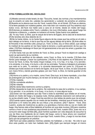 Deuteronomio-238
OTRA FORMULACIÓN DEL DECÁLOGO
[1].Moisés convocó a todo Israel y le dijo: *Escucha, Israel, las normas y los mandamientos
que te enseño en este día; ustedes los aprenderán y cuidarán de ponerlos en práctica.
[2].Nuestra es la alianza que nos dio Yavé, nuestro Dios, en el Horeb. [3].Pues su alianza,
no la tiene pactada con nuestros padres, sino más bien con nosotros que hoy estamos aquí
todos vivos. [4].Yavé nos habló cara a cara en el monte, desde en medio del fuego.
[5].Entonces yo estaba entre Yavé y ustedes y los tuve informados, pues aquel fuego los
mantenía a distancia, y ustedes no subieron al monte. Estas fueron sus palabras:
[6]. Yo soy Yavé, tu Dios, que te saqué de la tierra de Egipto, de la casa de la esclavitud.
[7].No tendrás otro dios delante de mí.
[8].No te harás ídolos, no te harás figura alguna de las cosas que hay arriba en el cielo o
aquí debajo en la tierra, ni de lo que hay en las aguas debajo de la tierra. [9].Ante ellas no
te hincarás ni les rendirás culto; porque yo, Yavé, tu Dios, soy un Dios celoso, que castigo
la maldad de los padres en los hijos hasta la tercera y cuarta generación de los que me
odian. [10].Pero mantengo mi favor por mil generaciones a los que me aman y guardan mis
mandamientos.
[11].No harás mal uso del nombre de Yavé, tu Dios, porque Yavé no dejará sin castigo a
quien se aproveche de su nombre.
[12].Cuida de santificar el día sábado, como Yavé, tu Dios, te lo manda. [13].Seis días
tienes para trabajar y hacer tus quehaceres. [14].Pero el día séptimo es el Descanso en
honor de Yavé, tu Dios. No harás ningún trabajo, ni tú, ni tu hijo, ni tu hija, ni tu servidor,
ni tu sirvienta, ni tu buey, ni tu burro u otro de tus animales. Tampoco trabajará el extranjero
que está en tu país. Tu servidor y tu sirvienta descansarán así como tú, [15].pues no
olvides que fuiste esclavo en la tierra de Egipto, de la que Yavé, tu Dios, te sacó actuando
con mano firme y dando grandes golpes; por eso Yavé, tu Dios, te manda guardar el día
sábado.
[16].Honra a tu padre y a tu madre, como Yavé, Dios tuyo, te lo tiene mandado, y tus días
se prolongarán por mucho tiempo y te irá bien en la tierra que Yavé, tu Dios, te da.
[17].No matarás.
[18].No cometerás adulterio.
[19].No robarás.
[20].No darás falso testimonio contra tu prójimo.
[21].No desearás la mujer de tu prójimo. No codiciarás la casa de tu prójimo, ni su campo,
ni su servidor, ni su sirvienta, ni su buey, ni su burro, ni cosa alguna suya .
[22].Estas son las palabras que dijo Yavé a toda la asamblea que estaba en el monte,
desde en medio del fuego y la espesa nube. Dichas palabras resonaron con estruendo y
no se les añadió nada. Y luego Yavé las escribió en dos tablas de piedra que me entregó.
[23].Cuando oyeron aquella voz en medio de las tinieblas, mientras que el monte ardía, se
acercaron a mí todos los jefes de sus tribus y los ancianos. [24].Y dijeron: Yavé, Dios
nuestro, acaba de mostrarnos su gloria y su grandeza y hemos oído su voz en medio del
fuego. Hoy hemos visto a Dios hablando al hombre sin que éste muriera; [25].pero nosotros
vamos a morir si nos quedamos escuchando la voz de Yavé, nuestro Dios, pues nos va a
consumir este fuego terrible [26].¿Qué hombre quedará con vida después de escuchar la
voz de Dios vivo hablando de en medio del fuego, como lo hace ahora con nosotros?
[27].Mejor acércate tú para oír todo lo que diga Yavé, nuestro Dios, y luego tú nos las dices
para que las pongamos en práctica .
[28].Yavé oyó estas palabras mientras ustedes me hablaban, y me dijo: He oído lo que
dice este pueblo; en todo han hablado bien. [29].¡Ojalá que siempre tengan el mismo
 