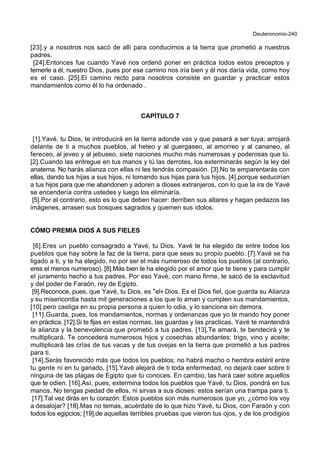 Deuteronomio-240
[23].y a nosotros nos sacó de allí para conducirnos a la tierra que prometió a nuestros
padres.
[24].Entonces fue cuando Yavé nos ordenó poner en práctica todos estos preceptos y
temerle a él, nuestro Dios, pues por ese camino nos iría bien y él nos daría vida, como hoy
es el caso. [25].El camino recto para nosotros consiste en guardar y practicar estos
mandamientos como él lo ha ordenado .
CAPÍTULO 7
[1].Yavé, tu Dios, te introducirá en la tierra adonde vas y que pasará a ser tuya; arrojará
delante de ti a muchos pueblos, al heteo y al guergaseo, al amorreo y al cananeo, al
fereceo, al jeveo y al jebuseo, siete naciones mucho más numerosas y poderosas que tú.
[2].Cuando las entregue en tus manos y tú las derrotes, los exterminarás según la ley del
anatema. No harás alianza con ellas ni les tendrás compasión. [3].No te emparentarás con
ellas, dando tus hijas a sus hijos, ni tomando sus hijas para tus hijos, [4].porque seducirían
a tus hijos para que me abandonen y adoren a dioses extranjeros, con lo que la ira de Yavé
se encendería contra ustedes y luego los eliminaría.
[5].Por el contrario, esto es lo que deben hacer: derriben sus altares y hagan pedazos las
imágenes, arrasen sus bosques sagrados y quemen sus ídolos.
CÓMO PREMIA DIOS A SUS FIELES
[6].Eres un pueblo consagrado a Yavé, tu Dios. Yavé te ha elegido de entre todos los
pueblos que hay sobre la faz de la tierra, para que seas su propio pueblo. [7].Yavé se ha
ligado a ti, y te ha elegido, no por ser el más numeroso de todos los pueblos (al contrario,
eres el menos numeroso). [8].Más bien te ha elegido por el amor que te tiene y para cumplir
el juramento hecho a tus padres. Por eso Yavé, con mano firme, te sacó de la esclavitud
y del poder de Faraón, rey de Egipto.
[9].Reconoce, pues, que Yavé, tu Dios, es *el+ Dios. Es el Dios fiel, que guarda su Alianza
y su misericordia hasta mil generaciones a los que lo aman y cumplen sus mandamientos,
[10].pero castiga en su propia persona a quien lo odia, y lo sanciona sin demora.
[11].Guarda, pues, los mandamientos, normas y ordenanzas que yo te mando hoy poner
en práctica. [12].Si te fijas en estas normas, las guardas y las practicas, Yavé te mantendrá
la alianza y la benevolencia que prometió a tus padres. [13].Te amará, te bendecirá y te
multiplicará. Te concederá numerosos hijos y cosechas abundantes: trigo, vino y aceite;
multiplicará las crías de tus vacas y de tus ovejas en la tierra que prometió a tus padres
para ti.
[14].Serás favorecido más que todos los pueblos; no habrá macho o hembra estéril entre
tu gente ni en tu ganado, [15].Yavé alejará de ti toda enfermedad, no dejará caer sobre ti
ninguna de las plagas de Egipto que tú conoces. En cambio, las hará caer sobre aquellos
que te odien. [16].Así, pues, extermina todos los pueblos que Yavé, tu Dios, pondrá en tus
manos. No tengas piedad de ellos, ni sirvas a sus dioses: estos serían una trampa para ti.
[17].Tal vez dirás en tu corazón: Estos pueblos son más numerosos que yo, ¿cómo los voy
a desalojar? [18].Mas no temas, acuérdate de lo que hizo Yavé, tu Dios, con Faraón y con
todos los egipcios; [19].de aquellas terribles pruebas que vieron tus ojos, y de los prodigios
 