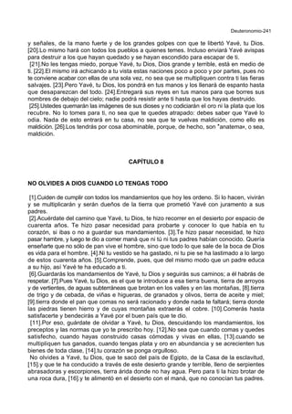 Deuteronomio-241
y señales, de la mano fuerte y de los grandes golpes con que te libertó Yavé, tu Dios.
[20].Lo mismo hará con todos los pueblos a quienes temes. Incluso enviará Yavé avispas
para destruir a los que hayan quedado y se hayan escondido para escapar de ti.
[21].No les tengas miedo, porque Yavé, tu Dios, Dios grande y terrible, está en medio de
ti. [22].El mismo irá achicando a tu vista estas naciones poco a poco y por partes, pues no
te conviene acabar con ellas de una sola vez, no sea que se multipliquen contra ti las fieras
salvajes. [23].Pero Yavé, tu Dios, los pondrá en tus manos y los llenará de espanto hasta
que desaparezcan del todo. [24].Entregará sus reyes en tus manos para que borres sus
nombres de debajo del cielo; nadie podrá resistir ante ti hasta que los hayas destruido.
[25].Ustedes quemarán las imágenes de sus dioses y no codiciarán el oro ni la plata que los
recubre. No lo tomes para ti, no sea que te quedes atrapado: debes saber que Yavé lo
odia. Nada de esto entrará en tu casa, no sea que te vuelvas maldición, como ello es
maldición. [26].Los tendrás por cosa abominable, porque, de hecho, son *anatema+, o sea,
maldición.
CAPÍTULO 8
NO OLVIDES A DIOS CUANDO LO TENGAS TODO
[1].Cuiden de cumplir con todos los mandamientos que hoy les ordeno. Si lo hacen, vivirán
y se multiplicarán y serán dueños de la tierra que prometió Yavé con juramento a sus
padres.
[2].Acuérdate del camino que Yavé, tu Dios, te hizo recorrer en el desierto por espacio de
cuarenta años. Te hizo pasar necesidad para probarte y conocer lo que había en tu
corazón, si ibas o no a guardar sus mandamientos. [3].Te hizo pasar necesidad, te hizo
pasar hambre, y luego te dio a comer maná que ni tú ni tus padres habían conocido. Quería
enseñarte que no sólo de pan vive el hombre, sino que todo lo que sale de la boca de Dios
es vida para el hombre. [4].Ni tu vestido se ha gastado, ni tu pie se ha lastimado a lo largo
de estos cuarenta años. [5].Comprende, pues, que del mismo modo que un padre educa
a su hijo, así Yavé te ha educado a ti.
[6].Guardarás los mandamientos de Yavé, tu Dios y seguirás sus caminos; a él habrás de
respetar. [7].Pues Yavé, tu Dios, es el que te introduce a esa tierra buena, tierra de arroyos
y de vertientes, de aguas subterráneas que brotan en los valles y en las montañas, [8].tierra
de trigo y de cebada, de viñas e higueras, de granados y olivos, tierra de aceite y miel;
[9].tierra donde el pan que comas no será racionado y donde nada te faltará; tierra donde
las piedras tienen hierro y de cuyas montañas extraerás el cobre. [10].Comerás hasta
satisfacerte y bendecirás a Yavé por el buen país que te dio.
[11].Por eso, guárdate de olvidar a Yavé, tu Dios, descuidando los mandamientos, los
preceptos y las normas que yo te prescribo hoy. [12].No sea que cuando comas y quedes
satisfecho, cuando hayas construido casas cómodas y vivas en ellas, [13].cuando se
multipliquen tus ganados, cuando tengas plata y oro en abundancia y se acrecienten tus
bienes de toda clase, [14].tu corazón se ponga orgulloso.
No olvides a Yavé, tu Dios, que te sacó del país de Egipto, de la Casa de la esclavitud,
[15].y que te ha conducido a través de este desierto grande y terrible, lleno de serpientes
abrasadoras y escorpiones, tierra árida donde no hay agua. Pero para ti la hizo brotar de
una roca dura, [16].y te alimentó en el desierto con el maná, que no conocían tus padres.
 
