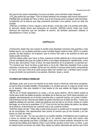 Deuteronomio-242
Así que te hizo pasar necesidad y te puso a prueba, para colmarte mejor después.
[17].¿No podría ser que digas: *Con mi propio esfuerzo me conseguí esta buena situación+?
[18].Más bien acuérdate de Yavé, tu Dios, que te dio fuerzas para conseguir este bienestar,
cumpliendo así la alianza que bajo juramento prometió a tus padres, como en este día
sucede.
[19].Pero, si olvidas a Yavé y sigues a otros dioses, si les das culto y te postras ante ellos,
te advierto desde ahora que perecerás sin remedio. [20].Del mismo modo que Yavé
destruyó las naciones que les cerraban el camino, así también perecerán ustedes si
desobedecen a Yavé, su Dios.
CAPÍTULO 9
[1].Escucha, Israel: Hoy vas a pasar el Jordán para desalojar naciones más grandes y más
fuertes que tú, con ciudades grandes cuyas murallas llegan hasta el cielo. [2].Es un pueblo
grande, de alta estatura, los enaceos, que tú mismo has visto y de quienes se dice que
nadie puede vencerlos.
[3].Pero debes saber que Yavé, tu Dios, pasará el Jordán delante de ti; él los exterminará
y te los someterá para que les quites la tierra y los hagas desaparecer rapidamente, como
él te lo dijo. [4].Cuando Yavé, tu Dios, los haya deshecho en tu presencia, no pienses así:
*Yo merecía que Yavé me lleve a esta tierra y me la dé.+ Más bien desalojó Yavé a esas
naciones a causa de su maldad. [5].No por tus méritos ni porque seas bueno conquistarás
su tierra, sino que Yavé se la quita porque ellos han obrado mal, y también para cumplir
lo que prometió con juramento a tus padres, Abrahán, Isaac y Jacob.
TÚ ERES UN PUEBLO REBELDE
[6].Sepas, pues, que no por tus méritos te ha dado Yavé tu herencia, esta tierra excelente,
ya que tú eres un pueblo rebelde. [7].Acuérdate y no olvides que por tu culpa se enojó Yavé
en el desierto. Has sido rebelde a Yavé desde el día que saliste de Egipto hasta que
llegaste aquí.
[8].Ya en el Horeb despertaron su enojo, y él los quiso destruir. [9].Yo había subido al
monte para recibir las tablas de piedra, las tablas de la Alianza que Yavé había pactado con
ustedes, permaneciendo en el monte cuarenta días y cuarenta noches, sin comer ni beber.
[10].Entonces me dio Yavé las dos tablas de piedra escritas por el dedo de Dios. Todas sus
palabras estaban ahí escritas, todas las palabras que les dijo en el monte, desde en medio
del fuego, en el día de la asamblea. [11].Y Yavé me dio las dos tablas de piedra, las tablas
de la Alianza, al terminarse los cuarenta días y las cuarenta noches.
[12].Pero luego me dijo: *Vete, baja a toda prisa porque tu pueblo que tú sacaste de Egipto
se ha corrompido; han abandonado bien pronto el camino que yo les enseñé y se han
hecho un ídolo de metal.+
[13].Y Yavé me dijo: *Ya veo que éste es un pueblo rebelde. [14].Déjame que lo destruya
y borre su nombre de debajo del cielo. De ti, en cambio, haré nacer otra nación más
numerosa y más grande que ésta.+ [15].Bajé, pues, de la cumbre ardiente, teniendo en mis
manos las dos tablas de la Alianza, [16].y vi que habían pecado contra Yavé, su Dios, y que
se habían hecho un ternero de metal. Muy rápido se habían desviado del camino que Yavé
 