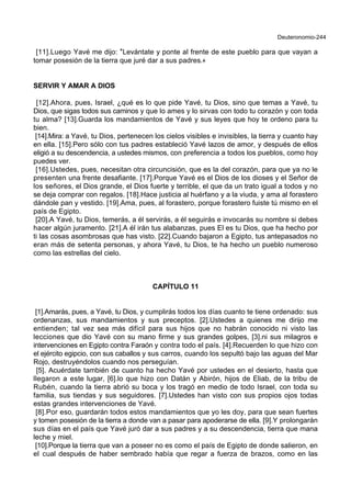 Deuteronomio-244
[11].Luego Yavé me dijo: *Levántate y ponte al frente de este pueblo para que vayan a
tomar posesión de la tierra que juré dar a sus padres.+
SERVIR Y AMAR A DIOS
[12].Ahora, pues, Israel, ¿qué es lo que pide Yavé, tu Dios, sino que temas a Yavé, tu
Dios, que sigas todos sus caminos y que lo ames y lo sirvas con todo tu corazón y con toda
tu alma? [13].Guarda los mandamientos de Yavé y sus leyes que hoy te ordeno para tu
bien.
[14].Mira: a Yavé, tu Dios, pertenecen los cielos visibles e invisibles, la tierra y cuanto hay
en ella. [15].Pero sólo con tus padres estableció Yavé lazos de amor, y después de ellos
eligió a su descendencia, a ustedes mismos, con preferencia a todos los pueblos, como hoy
puedes ver.
[16].Ustedes, pues, necesitan otra circuncisión, que es la del corazón, para que ya no le
presenten una frente desafiante. [17].Porque Yavé es el Dios de los dioses y el Señor de
los señores, el Dios grande, el Dios fuerte y terrible, el que da un trato igual a todos y no
se deja comprar con regalos. [18].Hace justicia al huérfano y a la viuda, y ama al forastero
dándole pan y vestido. [19].Ama, pues, al forastero, porque forastero fuiste tú mismo en el
país de Egipto.
[20].A Yavé, tu Dios, temerás, a él servirás, a él seguirás e invocarás su nombre si debes
hacer algún juramento. [21].A él irán tus alabanzas, pues El es tu Dios, que ha hecho por
ti las cosas asombrosas que has visto. [22].Cuando bajaron a Egipto, tus antepasados no
eran más de setenta personas, y ahora Yavé, tu Dios, te ha hecho un pueblo numeroso
como las estrellas del cielo.
CAPÍTULO 11
[1].Amarás, pues, a Yavé, tu Dios, y cumplirás todos los días cuanto te tiene ordenado: sus
ordenanzas, sus mandamientos y sus preceptos. [2].Ustedes a quienes me dirijo me
entienden; tal vez sea más difícil para sus hijos que no habrán conocido ni visto las
lecciones que dio Yavé con su mano firme y sus grandes golpes, [3].ni sus milagros e
intervenciones en Egipto contra Faraón y contra todo el país. [4].Recuerden lo que hizo con
el ejército egipcio, con sus caballos y sus carros, cuando los sepultó bajo las aguas del Mar
Rojo, destruyéndolos cuando nos perseguían.
[5]. Acuérdate también de cuanto ha hecho Yavé por ustedes en el desierto, hasta que
llegaron a este lugar, [6].lo que hizo con Datán y Abirón, hijos de Eliab, de la tribu de
Rubén, cuando la tierra abrió su boca y los tragó en medio de todo Israel, con toda su
familia, sus tiendas y sus seguidores. [7].Ustedes han visto con sus propios ojos todas
estas grandes intervenciones de Yavé.
[8].Por eso, guardarán todos estos mandamientos que yo les doy, para que sean fuertes
y tomen posesión de la tierra a donde van a pasar para apoderarse de ella. [9].Y prolongarán
sus días en el país que Yavé juró dar a sus padres y a su descendencia, tierra que mana
leche y miel.
[10].Porque la tierra que van a poseer no es como el país de Egipto de donde salieron, en
el cual después de haber sembrado había que regar a fuerza de brazos, como en las
 