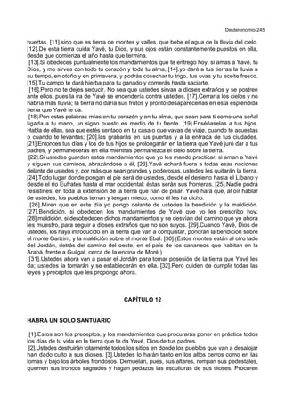 Deuteronomio-245
huertas, [11].sino que es tierra de montes y valles, que bebe el agua de la lluvia del cielo.
[12].De esta tierra cuida Yavé, tu Dios, y sus ojos están constantemente puestos en ella,
desde que comienza el año hasta que termina.
[13].Si obedeces puntualmente los mandamientos que te entrego hoy, si amas a Yavé, tu
Dios, y me sirves con todo tu corazón y toda tu alma, [14].yo daré a tus tierras la lluvia a
su tiempo, en otoño y en primavera, y podrás cosechar tu trigo, tus uvas y tu aceite fresco.
[15].Tu campo te dará hierba para tu ganado y comerás hasta saciarte.
[16].Pero no te dejes seducir. No sea que ustedes sirvan a dioses extraños y se postren
ante ellos, pues la ira de Yavé se encendería contra ustedes. [17].Cerraría los cielos y no
habría más lluvia; la tierra no daría sus frutos y pronto desaparecerías en esta espléndida
tierra que Yavé te da.
[18].Pon estas palabras mías en tu corazón y en tu alma, que sean para ti como una señal
ligada a tu mano, un signo puesto en medio de tu frente. [19].Enséñaselas a tus hijos.
Habla de ellas, sea que estés sentado en tu casa o que vayas de viaje, cuando te acuestas
o cuando te levantas; [20].las grabarás en tus puertas y a la entrada de tus ciudades.
[21].Entonces tus días y los de tus hijos se prolongarán en la tierra que Yavé juró dar a tus
padres, y permanecerás en ella mientras permanezca el cielo sobre la tierra.
[22].Si ustedes guardan estos mandamientos que yo les mando practicar, si aman a Yavé
y siguen sus caminos, abrazándose a él, [23].Yavé echará fuera a todas esas naciones
delante de ustedes y, por más que sean grandes y poderosas, ustedes les quitarán la tierra.
[24].Todo lugar donde pongan el pie será de ustedes, desde el desierto hasta el Líbano y
desde el río Eufrates hasta el mar occidental: éstas serán sus fronteras. [25].Nadie podrá
resistirles; en toda la extensión de la tierra que han de pisar, Yavé hará que, al oír hablar
de ustedes, los pueblos teman y tengan miedo, como él les ha dicho.
[26].Miren que en este día yo pongo delante de ustedes la bendición y la maldición.
[27].Bendición, si obedecen los mandamientos de Yavé que yo les prescribo hoy;
[28].maldición, si desobedecen dichos mandamientos y se desvían del camino que yo ahora
les muestro, para seguir a dioses extraños que no son suyos. [29].Cuando Yavé, Dios de
ustedes, los haya introducido en la tierra que van a conquistar, pondrán la bendición sobre
el monte Garizim, y la maldición sobre el monte Ebal. [30].(Estos montes están al otro lado
del Jordán, detrás del camino del oeste, en el país de los cananeos que habitan en la
Arabá, frente a Guilgal, cerca de la encina de Moré.)
[31].Ustedes ahora van a pasar el Jordán para tomar posesión de la tierra que Yavé les
da; ustedes la tomarán y se establecerán en ella. [32].Pero cuiden de cumplir todas las
leyes y preceptos que les propongo ahora.
CAPÍTULO 12
HABRÁ UN SOLO SANTUARIO
[1].Estos son los preceptos, y los mandamientos que procurarás poner en práctica todos
los días de tu vida en la tierra que te da Yavé, Dios de tus padres.
[2].Ustedes destruirán totalmente todos los sitios en donde los pueblos que van a desalojar
han dado culto a sus dioses. [3].Ustedes lo harán tanto en los altos cerros como en las
lomas y bajo los árboles frondosos. Demuelan, pues, sus altares, rompan sus pedestales,
quemen sus troncos sagrados y hagan pedazos las esculturas de sus dioses. Procuren
 