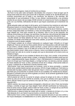 Deuteronomio-246
borrar, en dichos lugares, hasta el nombre de sus dioses.
[4].Yavé no les pide nada semejante. [5].Ustedes irán a buscar a Yavé al lugar que él
escoja entre todas las tribus para poner allí su Nombre y habitar en él. [6].Allí llevarán sus
víctimas consumidas por el fuego y sus sacrificios, los diezmos y las ofrendas. Allí
presentarán lo que prometieron a Dios, lo que ofrecen voluntariamente y los primeros
nacidos de sus vacas y de sus ovejas. [7].Allí comerán en presencia de Yavé y se alegrarán
junto con sus familias, disfrutando de todo lo que hayan cosechado por la bendición de
Yavé.
[8].No actuarán cada cual según le dé la gana; así lo hacemos hoy nosotros en este lugar,
[9].porque todavía no hemos llegado al lugar del descanso, al país que Yavé nos da.
[10].Cuando pasen el Jordán y habiten en la tierra que Yavé les da en herencia, cuando
él haya asegurado todas sus fronteras y vivan con tranquilidad, [11].entonces llevarán al
lugar elegido por Yavé para morada de su Nombre, todo lo que yo les prescribo: las
víctimas consumidas por el fuego, los sacrificios, los diezmos y las primicias del trabajo de
sus manos, y lo que hayan prometido por voto a Yavé, pues querrás ofrecerle lo mejor.
[12].Allí estarán de fiesta delante de Yavé con sus hijos e hijas, sus servidores y sus
sirvientas, sin olvidar a los levitas que viven entre ustedes, ya que ellos no tienen propiedad
ni herencia como la tienen ustedes.
[13].Tengan cuidado de no ofrecer holocausto en cualquier lugar; [14].sólo en el lugar
elegido por Yavé en una de tus tribus podrás ofrecer tus holocaustos y sólo allí harás todo
lo que ordeno. [15].No obstante, podrás sacrificar y comer carne en todas tus ciudades,
siempre que lo desees y que no te falte por el favor de Yavé; pero ésta será carne de la
que todos podrán comer, estén puros o impuros, como si se tratara de gacela o de ciervo.
[16].Cuiden tan sólo de no comer la sangre sino que la derramarán en la tierra como se
derrama el agua.
[17].No podrás comer en tus ciudades el diezmo de tu trigo, vino y aceite, ni los primeros
nacidos de tu ganado, ya sean vacas u ovejas, ni tampoco de todas aquellas cosas que por
voto y espontáneamente hayas ofrecido a Yavé. [18].Solamente lo comerás delante de
Yavé, en el lugar que Yavé haya elegido, y contigo tus hijos, tus siervos y siervas; estarás
de fiesta delante de Yavé, tu Dios, comiendo el fruto de tu trabajo. [19].Cuando estés en
tu tierra, cuidarás de no abandonar al levita mientras vivas.
[20].Cuando Yavé haya ensanchado tus fronteras, como te tiene prometido, y quieras
comer carne, podrás hacerlo siempre que quieras. [21].Si el lugar elegido por Yavé para su
morada está muy lejos, podrás matar del ganado mayor o menor que Yavé te ha concedido
del modo que yo te prescribo; lo podrás comer en tus ciudades a la medida de tus deseos,
[22].pero lo comerás como se come la gacela o el ciervo: de él comerán igualmente el que
se encuentre puro y el que no.
[23].Cuidarás tan sólo de no comer la sangre, porque la sangre es la vida y no debes
comer la vida con la carne. [24].No la comerás, sino que la verterás como agua sobre la
tierra; [25].así harás lo que es correcto a los ojos de Yavé, y te irá bien a ti y a tus hijos
después de ti.
[26].En cambio, las cosas que hayas consagrado y ofrecido por voto a Yavé, las tomarás
contigo y vendrás al lugar que haya elegido Yavé. [27].Allí sacrificarás tus holocaustos,
tanto la carne como la sangre, sobre el altar de Yavé, tu Dios. La sangre de tus sacrificios
se derramará también sobre este altar, y luego comerás la carne.
[28].Escucha y observa todas las cosas que te mando, y siempre te irá bien a ti y a tus
hijos después de ti, por hacer lo que es bueno y correcto a los ojos de Yavé.
[29].Cuando Yavé, tu Dios, haya exterminado las naciones del país en que vas a entrar y
las hayas desalojado, te establecerás en su tierra. [30].Pero ten cuidado, no sea que esa
 