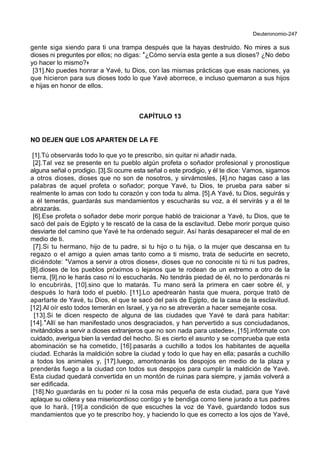 Deuteronomio-247
gente siga siendo para ti una trampa después que la hayas destruido. No mires a sus
dioses ni preguntes por ellos; no digas: *¿Cómo servía esta gente a sus dioses? ¿No debo
yo hacer lo mismo?+
[31].No puedes honrar a Yavé, tu Dios, con las mismas prácticas que esas naciones, ya
que hicieron para sus dioses todo lo que Yavé aborrece, e incluso quemaron a sus hijos
e hijas en honor de ellos.
CAPÍTULO 13
NO DEJEN QUE LOS APARTEN DE LA FE
[1].Tú observarás todo lo que yo te prescribo, sin quitar ni añadir nada.
[2].Tal vez se presente en tu pueblo algún profeta o soñador profesional y pronostique
alguna señal o prodigio. [3].Si ocurre esta señal o este prodigio, y él te dice: Vamos, sigamos
a otros dioses, dioses que no son de nosotros, y sirvámosles, [4].no hagas caso a las
palabras de aquel profeta o soñador; porque Yavé, tu Dios, te prueba para saber si
realmente lo amas con todo tu corazón y con toda tu alma. [5].A Yavé, tu Dios, seguirás y
a él temerás, guardarás sus mandamientos y escucharás su voz, a él servirás y a él te
abrazarás.
[6].Ese profeta o soñador debe morir porque habló de traicionar a Yavé, tu Dios, que te
sacó del país de Egipto y te rescató de la casa de la esclavitud. Debe morir porque quiso
desviarte del camino que Yavé te ha ordenado seguir. Así harás desaparecer el mal de en
medio de ti.
[7].Si tu hermano, hijo de tu padre, si tu hijo o tu hija, o la mujer que descansa en tu
regazo o el amigo a quien amas tanto como a ti mismo, trata de seducirte en secreto,
diciéndote: *Vamos a servir a otros dioses+, dioses que no conociste ni tú ni tus padres,
[8].dioses de los pueblos próximos o lejanos que te rodean de un extremo a otro de la
tierra, [9].no le harás caso ni lo escucharás. No tendrás piedad de él, no lo perdonarás ni
lo encubrirás, [10].sino que lo matarás. Tu mano será la primera en caer sobre él, y
después lo hará todo el pueblo. [11].Lo apedrearán hasta que muera, porque trató de
apartarte de Yavé, tu Dios, el que te sacó del país de Egipto, de la casa de la esclavitud.
[12].Al oír esto todos temerán en Israel, y ya no se atreverán a hacer semejante cosa.
[13].Si te dicen respecto de alguna de las ciudades que Yavé te dará para habitar:
[14].*Allí se han manifestado unos desgraciados, y han pervertido a sus conciudadanos,
invitándolos a servir a dioses extranjeros que no son nada para ustedes+, [15].infórmate con
cuidado, averigua bien la verdad del hecho. Si es cierto el asunto y se comprueba que esta
abominación se ha cometido, [16].pasarás a cuchillo a todos los habitantes de aquella
ciudad. Echarás la maldición sobre la ciudad y todo lo que hay en ella; pasarás a cuchillo
a todos los animales y, [17].luego, amontonarás los despojos en medio de la plaza y
prenderás fuego a la ciudad con todos sus despojos para cumplir la maldición de Yavé.
Esta ciudad quedará convertida en un montón de ruinas para siempre, y jamás volverá a
ser edificada.
[18].No guardarás en tu poder ni la cosa más pequeña de esta ciudad, para que Yavé
aplaque su cólera y sea misericordioso contigo y te bendiga como tiene jurado a tus padres
que lo hará, [19].a condición de que escuches la voz de Yavé, guardando todos sus
mandamientos que yo te prescribo hoy, y haciendo lo que es correcto a los ojos de Yavé,
 