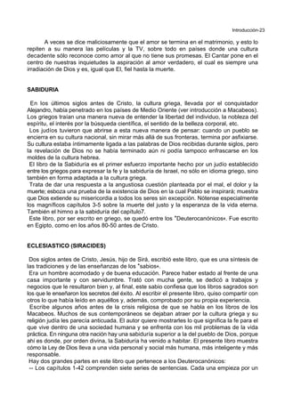 Introducción-23
A veces se dice maliciosamente que el amor se termina en el matrimonio, y esto lo
repiten a su manera las películas y la TV, sobre todo en países donde una cultura
decadente sólo reconoce como amor al que no tiene sus promesas. El Cantar pone en el
centro de nuestras inquietudes la aspiración al amor verdadero, el cual es siempre una
irradiación de Dios y es, igual que El, fiel hasta la muerte.
SABIDURIA
En los últimos siglos antes de Cristo, la cultura griega, llevada por el conquistador
Alejandro, había penetrado en los países de Medio Oriente (ver introducción a Macabeos).
Los griegos traían una manera nueva de entender la libertad del individuo, la nobleza del
espíritu, el interés por la búsqueda científica, el sentido de la belleza corporal, etc.
Los judíos tuvieron que abrirse a esta nueva manera de pensar: cuando un pueblo se
encierra en su cultura nacional, sin mirar más allá de sus fronteras, termina por asfixiarse.
Su cultura estaba íntimamente ligada a las palabras de Dios recibidas durante siglos, pero
la revelación de Dios no se había terminado aún ni podía tampoco enfrascarse en los
moldes de la cultura hebrea.
El libro de la Sabiduría es el primer esfuerzo importante hecho por un judío establecido
entre los griegos para expresar la fe y la sabiduría de Israel, no sólo en idioma griego, sino
también en forma adaptada a la cultura griega.
Trata de dar una respuesta a la angustiosa cuestión planteada por el mal, el dolor y la
muerte; esboza una prueba de la existencia de Dios en la cual Pablo se inspirará; muestra
que Dios extiende su misericordia a todos los seres sin excepción. Nótense especialmente
los magníficos capítulos 3-5 sobre la muerte del justo y la esperanza de la vida eterna.
También el himno a la sabiduría del capítulo7.
Este libro, por ser escrito en griego, se quedó entre los *Deuterocanónicos+. Fue escrito
en Egipto, como en los años 80-50 antes de Cristo.
ECLESIASTICO (SIRACIDES)
Dos siglos antes de Cristo, Jesús, hijo de Sirá, escribió este libro, que es una síntesis de
las tradiciones y de las enseñanzas de los *sabios+.
Era un hombre acomodado y de buena educación. Parece haber estado al frente de una
casa importante y con servidumbre. Trató con mucha gente, se dedicó a trabajos y
negocios que le resultaron bien y, al final, este sabio confiesa que los libros sagrados son
los que le enseñaron los secretos del éxito. Al escribir el presente libro, quiso compartir con
otros lo que había leído en aquéllos y, además, comprobado por su propia experiencia.
Escribe algunos años antes de la crisis religiosa de que se habla en los libros de los
Macabeos. Muchos de sus contemporáneos se dejaban atraer por la cultura griega y su
religión judía les parecía anticuada. El autor quiere mostrarles lo que significa la fe para el
que vive dentro de una sociedad humana y se enfrenta con los mil problemas de la vida
práctica. En ninguna otra nación hay una sabiduría superior a la del pueblo de Dios, porque
ahí es donde, por orden divina, la Sabiduría ha venido a habitar. El presente libro muestra
cómo la Ley de Dios lleva a una vida personal y social más humana, más inteligente y más
responsable.
Hay dos grandes partes en este libro que pertenece a los Deuterocanónicos:
-- Los capítulos 1-42 comprenden siete series de sentencias. Cada una empieza por un
 