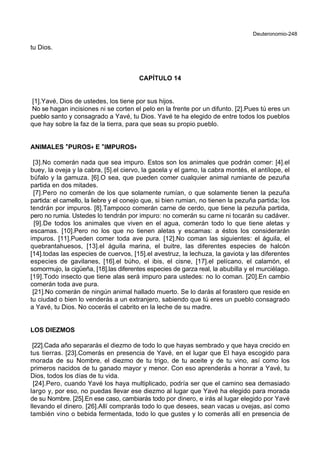 Deuteronomio-248
tu Dios.
CAPÍTULO 14
[1].Yavé, Dios de ustedes, los tiene por sus hijos.
No se hagan incisiones ni se corten el pelo en la frente por un difunto. [2].Pues tú eres un
pueblo santo y consagrado a Yavé, tu Dios. Yavé te ha elegido de entre todos los pueblos
que hay sobre la faz de la tierra, para que seas su propio pueblo.
ANIMALES **PUROS++ E **IMPUROS++
[3].No comerán nada que sea impuro. Estos son los animales que podrán comer: [4].el
buey, la oveja y la cabra, [5].el ciervo, la gacela y el gamo, la cabra montés, el antílope, el
búfalo y la gamuza. [6].O sea, que pueden comer cualquier animal rumiante de pezuña
partida en dos mitades.
[7].Pero no comerán de los que solamente rumían, o que solamente tienen la pezuña
partida: el camello, la liebre y el conejo que, si bien rumian, no tienen la pezuña partida; los
tendrán por impuros. [8].Tampoco comerán carne de cerdo, que tiene la pezuña partida,
pero no rumia. Ustedes lo tendrán por impuro: no comerán su carne ni tocarán su cadáver.
[9].De todos los animales que viven en el agua, comerán todo lo que tiene aletas y
escamas. [10].Pero no los que no tienen aletas y escamas: a éstos los considerarán
impuros. [11].Pueden comer toda ave pura. [12].No coman las siguientes: el águila, el
quebrantahuesos, [13].el águila marina, el buitre, las diferentes especies de halcón
[14].todas las especies de cuervos, [15].el avestruz, la lechuza, la gaviota y las diferentes
especies de gavilanes, [16].el búho, el ibis, el cisne, [17].el pelícano, el calamón, el
somormujo, la cigüeña, [18].las diferentes especies de garza real, la abubilla y el murciélago.
[19].Todo insecto que tiene alas será impuro para ustedes: no lo coman. [20].En cambio
comerán toda ave pura.
[21].No comerán de ningún animal hallado muerto. Se lo darás al forastero que reside en
tu ciudad o bien lo venderás a un extranjero, sabiendo que tú eres un pueblo consagrado
a Yavé, tu Dios. No cocerás el cabrito en la leche de su madre.
LOS DIEZMOS
[22].Cada año separarás el diezmo de todo lo que hayas sembrado y que haya crecido en
tus tierras. [23].Comerás en presencia de Yavé, en el lugar que El haya escogido para
morada de su Nombre, el diezmo de tu trigo, de tu aceite y de tu vino, así como los
primeros nacidos de tu ganado mayor y menor. Con eso aprenderás a honrar a Yavé, tu
Dios, todos los días de tu vida.
[24].Pero, cuando Yavé los haya multiplicado, podría ser que el camino sea demasiado
largo y, por eso, no puedas llevar ese diezmo al lugar que Yavé ha elegido para morada
de su Nombre. [25].En ese caso, cambiarás todo por dinero, e irás al lugar elegido por Yavé
llevando el dinero. [26].Allí comprarás todo lo que desees, sean vacas u ovejas, así como
también vino o bebida fermentada, todo lo que gustes y lo comerás allí en presencia de
 