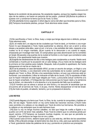 Deuteronomio-251
fijarás en la condición de las personas. No aceptarás regalos, porque los regalos ciegan los
ojos de los sabios y se hacen en perjuicio de los justos. ¡Justicia! [20].Busca la justicia si
quieres vivir y conservar la tierra que te da Yavé, tu Dios.
[21].No plantarás tronco sagrado ni árbol alguno cerca del altar que levantes para tu Dios.
[22].Tampoco levantarás piedras, porque Yavé aborrece estas cosas.
CAPÍTULO 17
[1].No sacrificarás a Yavé, tu Dios, buey u oveja que tenga alguna tara o defecto, porque
Yavé aborrece esto.
[2].Si, en medio de ti, en alguna de las ciudades que Yavé te dará, un hombre o una mujer
hacen lo que desagrada a Yavé, hasta quebrantar su alianza, [3].si van a servir a otros
dioses y se postran ante ellos, sean el sol, o la luna, o las estrellas del cielo, respecto a los
cuales no te di ningún mandato, [4].en cuanto te lo denuncien o en cuanto lo sepas,
empezarás por investigar bien todo. Si compruebas que esta abominación se ha cometido
en Israel, [5].sacarás a las puertas de la ciudad al hombre o a la mujer que cometieron esta
fechoría, y los apedrearás hasta que mueran.
[6].Exigirás las declaraciones de dos o tres testigos para condenarlos a muerte. Nadie será
condenado a muerte por la acusación de un solo testigo. [7].La mano de los testigos será
la primera en tirar piedras para matarlo. Después, todo el pueblo lo apedreará. Así harás
desaparecer el mal de en medio de ti.
[8].Si se te presenta un caso demasiado difícil, ya sea un asunto de sangre, un litigio o una
querella por heridas, o una disensión entre las autoridades de la ciudad, subirás al lugar
elegido por Yavé, tu Dios, [9].irás a los sacerdotes levitas y al juez que entonces esté en
funciones. Los consultarás y ellos te indicarán el fallo de la causa. [10].Te ajustarás al fallo
que te hayan indicado en este lugar elegido por Yavé, y procurarás actuar conforme a lo
que te hayan enseñado. [11].Seguirás las instrucciones que te hayan dado y la sentencia
que te dicten, sin desviarte ni a la derecha ni a la izquierda del fallo que te señalen.
[12].El hombre que se atreva a actuar en otra forma y no escuche al sacerdote que se
encuentra allí al servicio de Yavé, ni al juez, morirá. Harás desaparecer el mal de Israel.
[13].Así todo el pueblo, al saberlo, temerá y ya no propasará el derecho.
LOS REYES
[14].Cuando llegues a la tierra que Yavé, tu Dios, te da, cuando la conquistes y habites en
ella, tal vez digas: *Quiero tener un rey como todas las naciones vecinas.+ [15].En todo
caso pondrás a tu cabeza un rey elegido por Yavé de entre tus hermanos. No pondrás a
tu cabeza un rey extranjero que no sea hermano tuyo.
[16].Que tu rey no tenga muchos caballos, no sea que traiga de vuelta a Egipto a su
pueblo con el fin de tener más caballos. Pues Yavé te ordenó que no volvieras jamás por
aquel camino. [17].Tampoco se buscará muchas mujeres, no sea que se pervierta su
corazón. Y que tampoco se haga rico en oro y plata.
[18].Cuando suba al trono, deberá copiar para su uso esta ley, del libro de los sacerdotes
levitas. [19].La llevará consigo, la leerá todos los días de su vida, para que aprenda a temer
a Yavé, guardando todas las palabras de la Ley y poniendo en práctica sus preceptos.
 