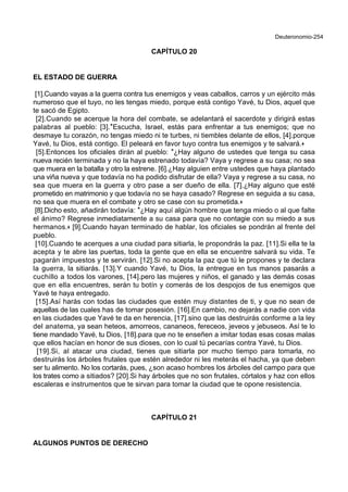 Deuteronomio-254
CAPÍTULO 20
EL ESTADO DE GUERRA
[1].Cuando vayas a la guerra contra tus enemigos y veas caballos, carros y un ejército más
numeroso que el tuyo, no les tengas miedo, porque está contigo Yavé, tu Dios, aquel que
te sacó de Egipto.
[2].Cuando se acerque la hora del combate, se adelantará el sacerdote y dirigirá estas
palabras al pueblo: [3].*Escucha, Israel, estás para enfrentar a tus enemigos; que no
desmaye tu corazón, no tengas miedo ni te turbes, ni tiembles delante de ellos, [4].porque
Yavé, tu Dios, está contigo. El peleará en favor tuyo contra tus enemigos y te salvará.+
[5].Entonces los oficiales dirán al pueblo: *¿Hay alguno de ustedes que tenga su casa
nueva recién terminada y no la haya estrenado todavía? Vaya y regrese a su casa; no sea
que muera en la batalla y otro la estrene. [6].¿Hay alguien entre ustedes que haya plantado
una viña nueva y que todavía no ha podido disfrutar de ella? Vaya y regrese a su casa, no
sea que muera en la guerra y otro pase a ser dueño de ella. [7].¿Hay alguno que esté
prometido en matrimonio y que todavía no se haya casado? Regrese en seguida a su casa,
no sea que muera en el combate y otro se case con su prometida.+
[8].Dicho esto, añadirán todavía: *¿Hay aquí algún hombre que tenga miedo o al que falte
el ánimo? Regrese inmediatamente a su casa para que no contagie con su miedo a sus
hermanos.+ [9].Cuando hayan terminado de hablar, los oficiales se pondrán al frente del
pueblo.
[10].Cuando te acerques a una ciudad para sitiarla, le propondrás la paz. [11].Si ella te la
acepta y te abre las puertas, toda la gente que en ella se encuentre salvará su vida. Te
pagarán impuestos y te servirán. [12].Si no acepta la paz que tú le propones y te declara
la guerra, la sitiarás. [13].Y cuando Yavé, tu Dios, la entregue en tus manos pasarás a
cuchillo a todos los varones, [14].pero las mujeres y niños, el ganado y las demás cosas
que en ella encuentres, serán tu botín y comerás de los despojos de tus enemigos que
Yavé te haya entregado.
[15].Así harás con todas las ciudades que estén muy distantes de ti, y que no sean de
aquellas de las cuales has de tomar posesión. [16].En cambio, no dejarás a nadie con vida
en las ciudades que Yavé te da en herencia, [17].sino que las destruirás conforme a la ley
del anatema, ya sean heteos, amorreos, cananeos, fereceos, jeveos y jebuseos. Así te lo
tiene mandado Yavé, tu Dios, [18].para que no te enseñen a imitar todas esas cosas malas
que ellos hacían en honor de sus dioses, con lo cual tú pecarías contra Yavé, tu Dios.
[19].Si, al atacar una ciudad, tienes que sitiarla por mucho tiempo para tomarla, no
destruirás los árboles frutales que estén alrededor ni les meterás el hacha, ya que deben
ser tu alimento. No los cortarás, pues, ¿son acaso hombres los árboles del campo para que
los trates como a sitiados? [20].Si hay árboles que no son frutales, córtalos y haz con ellos
escaleras e instrumentos que te sirvan para tomar la ciudad que te opone resistencia.
CAPÍTULO 21
ALGUNOS PUNTOS DE DERECHO
 