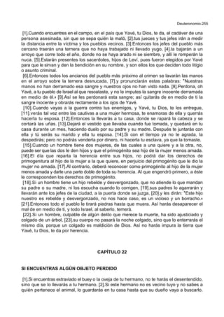 Deuteronomio-255
[1].Cuando encuentres en el campo, en el país que Yavé, tu Dios, te da, el cadáver de una
persona asesinada, sin que se sepa quién la mató, [2].tus jueces y tus jefes irán a medir
la distancia entre la víctima y los pueblos vecinos. [3].Entonces los jefes del pueblo más
cercano traerán una ternera que no haya trabajado ni llevado yugo, [4].la bajarán a un
arroyo que corre todo el año, donde no se haya arado ni se siembre, y allí le romperán la
nuca. [5].Estarán presentes los sacerdotes, hijos de Leví, pues fueron elegidos por Yavé
para que le sirvan y den la bendición en su nombre, y son ellos los que deciden todo litigio
o asunto criminal.
[6].Entonces todos los ancianos del pueblo más próximo al crimen se lavarán las manos
en el arroyo sobre la ternera desnucada, [7].y pronunciarán estas palabras: *Nuestras
manos no han derramado esa sangre y nuestros ojos no han visto nada. [8].Perdona, oh
Yavé, a tu pueblo de Israel al que rescataste, y no le imputes la sangre inocente derramada
en medio de él.+ [9].Así se les perdonará esta sangre; así quitarás de en medio de ti la
sangre inocente y obrarás rectamente a los ojos de Yavé.
[10].Cuando vayas a la guerra contra tus enemigos, y Yavé, tu Dios, te los entregue,
[11].verás tal vez entre las cautivas a una mujer hermosa, te enamoras de ella y querrás
hacerla tu esposa. [12].Entonces la llevarás a tu casa, donde se rapará la cabeza y se
cortará las uñas. [13].Dejará el vestido que llevaba cuando fue tomada, y quedará en tu
casa durante un mes, haciendo duelo por su padre y su madre. Después te juntarás con
ella y tú serás su marido y ella tu esposa. [14].Si con el tiempo ya no te agrada, la
despedirás; pero no podrás venderla por dinero, ni hacerla tu esclava, ya que la tomaste.
[15].Cuando un hombre tiene dos mujeres, de las cuales a una quiere y a la otra, no,
puede ser que las dos le den hijos y que el primogénito sea hijo de la mujer menos amada.
[16].El día que reparta la herencia entre sus hijos, no podrá dar los derechos de
primogenitura al hijo de la mujer a la que quiere, en perjuicio del primogénito que le dio la
mujer no amada. [17].Al contrario, deberá reconocer como primogénito al hijo de la mujer
menos amada y darle una parte doble de toda su herencia. Al que engendró primero, a éste
le correspoonden los derechos de primogénito.
[18].Si un hombre tiene un hijo rebelde y desvergonzado, que no atiende lo que mandan
su padre o su madre, ni los escucha cuando lo corrigen, [19].sus padres lo agarrarán y
llevarán ante los jefes de la ciudad, a la puerta donde se juzga, [20].y les dirán: *Este hijo
nuestro es rebelde y desvergonzado, no nos hace caso, es un vicioso y un borracho.+
[21].Entonces todo el pueblo le tirará piedras hasta que muera. Así harás desaparecer el
mal de en medio de ti, y todo Israel, al saberlo, temerá.
[22].Si un hombre, culpable de algún delito que merece la muerte, ha sido ajusticiado y
colgado de un árbol, [23].su cuerpo no pasará la noche colgado, sino que lo enterrarás el
mismo día, porque un colgado es maldición de Dios. Así no harás impura la tierra que
Yavé, tu Dios, te da por herencia.
CAPÍTULO 22
SI ENCUENTRAS ALGÚN OBJETO PERDIDO
[1].Si encuentras extraviado el buey o la oveja de tu hermano, no te harás el desentendido,
sino que se lo llevarás a tu hermano. [2].Si este hermano no es vecino tuyo y no sabes a
quién pertenece el animal, lo guardarás en tu casa hasta que su dueño vaya a buscarlo.
 