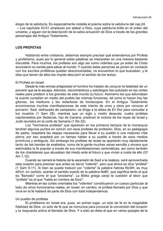 Introducción-24
elogio de la sabiduría. Es especialmente notable el poema sobre la sabiduría del cap.24.
-- Los capítulos 43-51 empiezan por alabar a Dios, cuya sabiduría brilla en el orden del
universo, y siguen con la descripción de la sabia actuación de Dios a través de los grandes
personajes del Antiguo Testamento.
LOS PROFETAS
Hablando entre cristianos, debemos siempre precisar qué entendemos por Profeta
y profetismo, pues por lo general estas palabras se interpretan en una manera bastante
discutible. Para muchos, los profetas son algo así como videntes que ya antes de Cristo
anunciaron su venida para salvar al mundo. Y cuando estas personas se ponen en contacto
con los escritos proféticos quedan desconcertadas, no encuentran lo que buscaban, y la
idea que tienen de ellos les impide descubrir el sentido de los textos.
El Profeta en Israel
Desde la más remota antigüedad el hombre ha tratado de conjurar la fatalidad de un
porvenir que se le escapa. Adivinos, necrománticos y astrólogos han pululado en las cortes
reales para predecir a los grandes de este mundo su futuro. Asimismo los que adivinaban
la suerte cumplían en medio del pueblo las mismas funciones, tal como lo hacen hoy las
gitanas, los mediums y los redactores de horóscopos. En el Antiguo Testamento
encontramos muchas manifestaciones de este intento de unos y otros por conocer el
porvenir: Saúl, disfrazado de campesino, se dirige a la aldea de En Dor para consultar a
los muertos (1 Sam 28), mientras que un siglo y medio después, cuatro profetas
capitaneados por Sedecías, hijo de Canana, predicen la victoria de los reyes de Israel y
Judá reunidos en la corte de Samaria (1 Re 22).
Los "hermanos profetas" que aparecen en los primeros tiempos de la monarquía
tendrán algunos puntos en común con esos profetas de profesión. Dios, en su pedagogía
de padre, respetará las etapas necesarias para llevar a su pueblo a una madurez más
plena; por eso aceptará por un tiempo hablar a su pueblo a través de esos medios
primitivos y ambiguos. Sin embargo los profetas de Israel se apartarán muy rápidamente
tanto de las bandas de exaltados, como de la gente muchas veces sencilla y sincera que
estimulaba la fe popular a través de sus manifestaciones carismáticas, así como también
de los charlatanes que abusaban del miedo ante el futuro y que vivían a costa de ello (Cf
Am 7,12).
Cuando se narrará la historia de la ascensión de Saúl a la realeza, será aprovechada
esta ocasión para precisar que antes se decía "vidente", pero que ahora se dice "profeta"
(1 Sam 9,11). Si bien se puede traducir por "vidente" la palabra hebrea Ro'êH, es muy
difícil, en cambio, acertar el sentido exacto de la palabra NaBI', que significa tanto el que
es "llamado" como el que "proclama". La Biblia griega zanjó la cuestión al decir que
"profeta" es el que "habla en nombre de Dios".
Mientras en las cortes orientales los "videntes" constituyeron un cuerpo particular al
lado de otros funcionarios reales, en Israel, en cambio, el profeta llamado por Dios y que
vivía en la fe hablará de parte de Dios con total independencia.
Un pueblo de profetas
El profetismo en Israel era, pues, en primer lugar, un acto de fe en la inagotable
fidelidad de Dios; un acto de fe que se comunica para provocar la conversión del corazón
y la respuesta activa al llamado de Dios. Y a esto se debe el que en varios pasajes de la
 