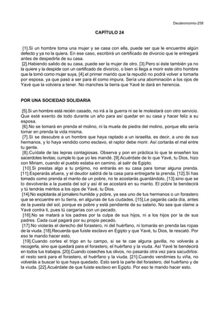 Deuteronomio-258
CAPÍTULO 24
[1].Si un hombre toma una mujer y se casa con ella, puede ser que le encuentre algún
defecto y ya no la quiera. En ese caso, escribirá un certificado de divorcio que le entregará
antes de despedirla de su casa.
[2].Habiendo salido de su casa, puede ser la mujer de otro. [3].Pero si éste también ya no
la quiere y la despide con un certificado de divorcio, o bien si llega a morir este otro hombre
que la tomó como mujer suya, [4].el primer marido que la repudió no podrá volver a tomarla
por esposa, ya que pasó a ser para él como impura. Sería una abominación a los ojos de
Yavé que la volviera a tener. No manches la tierra que Yavé te dará en herencia.
POR UNA SOCIEDAD SOLIDARIA
[5].Si un hombre está recién casado, no irá a la guerra ni se le molestará con otro servicio.
Que esté exento de todo durante un año para así quedar en su casa y hacer feliz a su
esposa.
[6].No se tomará en prenda el molino, ni la muela de piedra del molino, porque ello sería
tomar en prenda la vida misma.
[7].Si se descubre a un hombre que haya raptado a un israelita, es decir, a uno de sus
hermanos, y lo haya vendido como esclavo, el raptor debe morir. Así cortarás el mal entre
tu gente.
[8].Cuídate de las lepras contagiosas. Observa y pon en práctica lo que te enseñen los
sacerdotes levitas; cumple lo que yo les mandé. [9].Acuérdate de lo que Yavé, tu Dios, hizo
con Miriam, cuando el pueblo estaba en camino, al salir de Egipto.
[10].Si prestas algo a tu prójimo, no entrarás en su casa para tomar alguna prenda.
[11].Esperarás afuera, y el deudor saldrá de la casa para entregarte la prenda. [12].Si has
tomado como prenda el manto de un pobre, no te acostarás guardándolo, [13].sino que se
lo devolverás a la puesta del sol y así él se acostará en su manto. El pobre te bendecirá
y tú tendrás méritos a los ojos de Yavé, tu Dios.
[14].No explotarás al jornalero humilde y pobre, ya sea uno de tus hermanos o un forastero
que se encuentre en tu tierra, en algunas de tus ciudades. [15].Le pagarás cada día, antes
de la puesta del sol, porque es pobre y está pendiente de su salario. No sea que clame a
Yavé contra ti, pues tú cargarías con un pecado.
[16].No se matará a los padres por la culpa de sus hijos, ni a los hijos por la de sus
padres. Cada cual pagará por su propio pecado.
[17].No violarás el derecho del forastero, ni del huérfano, ni tomarás en prenda las ropas
de la viuda. [18].Recuerda que fuiste esclavo en Egipto y que Yavé, tu Dios, te rescató. Por
eso te mando hacer esto.
[19].Cuando cortes el trigo en tu campo, si se te cae alguna gavilla, no volverás a
recogerla, sino que quedará para el forastero, el huérfano y la viuda. Así Yavé te bendecirá
en todos tus trabajos. [20].Cuando coseches tus olivos, no pasarás otra vez para sacudirlos:
el resto será para el forastero, el huérfano y la viuda. [21].Cuando vendimies tu viña, no
volverás a buscar lo que haya quedado. Esto será la parte del forastero, del huérfano y de
la viuda. [22].Acuérdate de que fuiste esclavo en Egipto. Por eso te mando hacer esto.
 