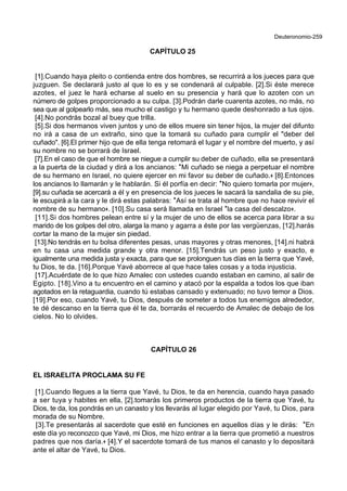 Deuteronomio-259
CAPÍTULO 25
[1].Cuando haya pleito o contienda entre dos hombres, se recurrirá a los jueces para que
juzguen. Se declarará justo al que lo es y se condenará al culpable. [2].Si éste merece
azotes, el juez le hará echarse al suelo en su presencia y hará que lo azoten con un
número de golpes proporcionado a su culpa. [3].Podrán darle cuarenta azotes, no más, no
sea que al golpearlo más, sea mucho el castigo y tu hermano quede deshonrado a tus ojos.
[4].No pondrás bozal al buey que trilla.
[5].Si dos hermanos viven juntos y uno de ellos muere sin tener hijos, la mujer del difunto
no irá a casa de un extraño, sino que la tomará su cuñado para cumplir el "deber del
cuñado". [6].El primer hijo que de ella tenga retomará el lugar y el nombre del muerto, y así
su nombre no se borrará de Israel.
[7].En el caso de que el hombre se niegue a cumplir su deber de cuñado, ella se presentará
a la puerta de la ciudad y dirá a los ancianos: *Mi cuñado se niega a perpetuar el nombre
de su hermano en Israel, no quiere ejercer en mi favor su deber de cuñado.+ [8].Entonces
los ancianos lo llamarán y le hablarán. Si él porfía en decir: *No quiero tomarla por mujer+,
[9].su cuñada se acercará a él y en presencia de los jueces le sacará la sandalia de su pie,
le escupirá a la cara y le dirá estas palabras: *Así se trata al hombre que no hace revivir el
nombre de su hermano+. [10].Su casa será llamada en Israel *la casa del descalzo+.
[11].Si dos hombres pelean entre sí y la mujer de uno de ellos se acerca para librar a su
marido de los golpes del otro, alarga la mano y agarra a éste por las vergüenzas, [12].harás
cortar la mano de la mujer sin piedad.
[13].No tendrás en tu bolsa diferentes pesas, unas mayores y otras menores, [14].ni habrá
en tu casa una medida grande y otra menor. [15].Tendrás un peso justo y exacto, e
igualmente una medida justa y exacta, para que se prolonguen tus días en la tierra que Yavé,
tu Dios, te da. [16].Porque Yavé aborrece al que hace tales cosas y a toda injusticia.
[17].Acuérdate de lo que hizo Amalec con ustedes cuando estaban en camino, al salir de
Egipto. [18].Vino a tu encuentro en el camino y atacó por la espalda a todos los que iban
agotados en la retaguardia, cuando tú estabas cansado y extenuado; no tuvo temor a Dios.
[19].Por eso, cuando Yavé, tu Dios, después de someter a todos tus enemigos alrededor,
te dé descanso en la tierra que él te da, borrarás el recuerdo de Amalec de debajo de los
cielos. No lo olvides.
CAPÍTULO 26
EL ISRAELITA PROCLAMA SU FE
[1].Cuando llegues a la tierra que Yavé, tu Dios, te da en herencia, cuando haya pasado
a ser tuya y habites en ella, [2].tomarás los primeros productos de la tierra que Yavé, tu
Dios, te da, los pondrás en un canasto y los llevarás al lugar elegido por Yavé, tu Dios, para
morada de su Nombre.
[3].Te presentarás al sacerdote que esté en funciones en aquellos días y le dirás: *En
este día yo reconozco que Yavé, mi Dios, me hizo entrar a la tierra que prometió a nuestros
padres que nos daría.+ [4].Y el sacerdote tomará de tus manos el canasto y lo depositará
ante el altar de Yavé, tu Dios.
 