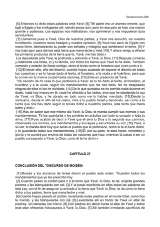 Deuteronomio-260
[5].Entonces tú dirás estas palabras ante Yavé: [6].*Mi padre era un arameo errante, que
bajó a Egipto y fue a refugiarse allí, siendo pocos aún; pero en ese país se hizo una nación
grande y poderosa. Los egipcios nos maltrataron, nos oprimieron y nos impusieron dura
servidumbre.
[7].Llamamos pues a Yavé, Dios de nuestros padres, y Yavé nos escuchó, vio nuestra
humillación, nuestros duros trabajos y nuestra opresión. [8].Yavé nos sacó de Egipto con
mano firme, demostrando su poder con señales y milagros que sembraron el terror. [9].Y
nos trajo aquí para darnos esta tierra que mana leche y miel. [10].Y ahora vengo a ofrecer
los primeros productos de la tierra que tú, Yavé, me has dado.+
Los depositarás ante Yavé, te postrarás y adorarás a Yavé, tu Dios. [11].Después comerás
y celebrarás una fiesta, tú y tu familia, con todos los bienes que Yavé te ha dado. También
comerán y estarán de fiesta contigo, tanto el levita como el forastero que viven junto a ti.
[12].El tercer año, año del diezmo, cuando hayas acabado de separar el diezmo de todas
tus cosechas y se lo hayas dado al levita, al forastero, a la viuda y al huérfano, para que
lo coman en tu misma ciudad hasta saciarse, [13].dirás en presencia de Yavé:
*He sacado de mi casa lo que pertenece a Yavé: se lo he dado al levita, al forastero, al
huérfano y a la viuda, según los mandamientos que me has dado. No he traspasado
ninguno de ellos ni los he olvidado. [14].De lo que quedaba no he comido nada durante mi
duelo, nada hay impuro en él, nada he ofrecido a los ídolos, sino que he obedecido la voz
de Yavé, mi Dios, y he obrado en todo como me lo habías mandado. [15].Desde tu
santuario, desde lo alto de los cielos, mira a tu pueblo Israel y bendícelo, así como a la
tierra que nos has dado según lo tenías dicho a nuestros padres, esta tierra que mana
leche y miel.+
[16].Has de saber que ese mismo día Yavé, tu Dios, te manda cumplir sus normas y sus
mandamientos. Tú los guardarás y los pondrás en práctica con todo tu corazón y toda tu
alma. [17].Pues acabas de decir a Yavé que él será tu Dios y tú seguirás sus caminos,
observarás sus normas, sus mandamientos y sus leyes y escucharás su voz. [18].Yavé, a
su vez, te manda decir hoy que serás el pueblo que le pertenece, como él te lo tiene dicho,
y tú guardarás todos sus mandamientos. [19].El, por su parte, te dará honor, renombre y
gloria y te pondrá por encima de todas las naciones que hizo, mientras tú pasas a ser un
pueblo consagrado a Yavé, tu Dios, como él te ha dicho.+
CAPÍTULO 27
CONCLUSIÓN DEL **DISCURSO DE MOISÉS++
[1].Moisés y los ancianos de Israel dieron al pueblo esta orden: *Guarden todos los
mandamientos que yo les prescribo hoy.
[2].Cuando pasen el Jordán para ir a la tierra que Yavé, tu Dios, te da, erigirás grandes
piedras y las blanquearás con cal. [3].Y al pasar escribirás en ellas todas las palabras de
esta Ley, con el fin de asegurar tu entrada a la tierra que Yavé, tu Dios, te da como lo tiene
dicho a tus padres, tierra que mana leche y miel.
[4].Cuando hayas pasado el Jordán, levantarás estas piedras en el monte Ebal, como hoy
te mando, y las blanquearás con cal. [5].Levántarás allí en honor de Yavé un altar de
piedras, sin labrarlas con hierro. [6].Con piedras sin labrar harás el altar de Yavé y sobre
este altar ofrecerás holocaustos a Yavé, tu Dios. [7].Allí también inmolarás sacrificios de
 