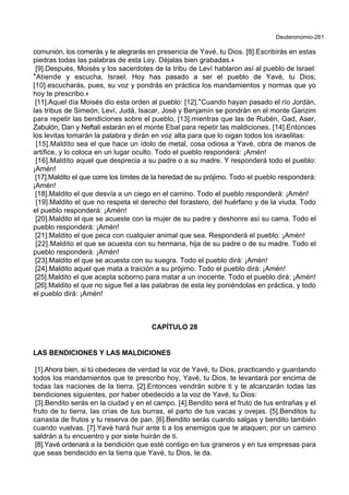 Deuteronomio-261
comunión, los comerás y te alegrarás en presencia de Yavé, tu Dios. [8].Escribirás en estas
piedras todas las palabras de esta Ley. Déjalas bien grabadas.+
[9].Después, Moisés y los sacerdotes de la tribu de Leví hablaron así al pueblo de Israel:
*Atiende y escucha, Israel. Hoy has pasado a ser el pueblo de Yavé, tu Dios;
[10].escucharás, pues, su voz y pondrás en práctica los mandamientos y normas que yo
hoy te prescribo.+
[11].Aquel día Moisés dio esta orden al pueblo: [12].*Cuando hayan pasado el río Jordán,
las tribus de Simeón, Leví, Judá, Isacar, José y Benjamín se pondrán en el monte Garizim
para repetir las bendiciones sobre el pueblo, [13].mientras que las de Rubén, Gad, Aser,
Zabulón, Dan y Neftalí estarán en el monte Ebal para repetir las maldiciones. [14].Entonces
los levitas tomarán la palabra y dirán en voz alta para que lo oigan todos los israelitas:
[15].Maldito sea el que hace un ídolo de metal, cosa odiosa a Yavé, obra de manos de
artífice, y lo coloca en un lugar oculto. Todo el pueblo responderá: ¡Amén!
[16].Maldito aquel que desprecia a su padre o a su madre. Y responderá todo el pueblo:
¡Amén!
[17].Maldito el que corre los límites de la heredad de su prójimo. Todo el pueblo responderá:
¡Amén!
[18].Maldito el que desvía a un ciego en el camino. Todo el pueblo responderá: ¡Amén!
[19].Maldito el que no respeta el derecho del forastero, del huérfano y de la viuda. Todo
el pueblo responderá: ¡Amén!
[20].Maldito el que se acueste con la mujer de su padre y deshonre así su cama. Todo el
pueblo responderá: ¡Amén!
[21].Maldito el que peca con cualquier animal que sea. Responderá el pueblo: ¡Amén!
[22].Maldito el que se acuesta con su hermana, hija de su padre o de su madre. Todo el
pueblo responderá: ¡Amén!
[23].Maldito el que se acuesta con su suegra. Todo el pueblo dirá: ¡Amén!
[24].Maldito aquel que mata a traición a su prójimo. Todo el pueblo dirá: ¡Amén!
[25].Maldito el que acepta soborno para matar a un inocente. Todo el pueblo dirá: ¡Amén!
[26].Maldito el que no sigue fiel a las palabras de esta ley poniéndolas en práctica, y todo
el pueblo dirá: ¡Amén!
CAPÍTULO 28
LAS BENDICIONES Y LAS MALDICIONES
[1].Ahora bien, si tú obedeces de verdad la voz de Yavé, tu Dios, practicando y guardando
todos los mandamientos que te prescribo hoy, Yavé, tu Dios, te levantará por encima de
todas las naciones de la tierra. [2].Entonces vendrán sobre ti y te alcanzarán todas las
bendiciones siguientes, por haber obedecido a la voz de Yavé, tu Dios:
[3].Bendito serás en la ciudad y en el campo. [4].Bendito será el fruto de tus entrañas y el
fruto de tu tierra, las crías de tus burras, el parto de tus vacas y ovejas. [5].Benditos tu
canasta de frutos y tu reserva de pan. [6].Bendito serás cuando salgas y bendito también
cuando vuelvas. [7].Yavé hará huir ante ti a los enemigos que te ataquen; por un camino
saldrán a tu encuentro y por siete huirán de ti.
[8].Yavé ordenará a la bendición que esté contigo en tus graneros y en tus empresas para
que seas bendecido en la tierra que Yavé, tu Dios, te da.
 