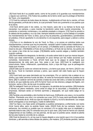 Deuteronomio-262
[9].Yavé hará de ti su pueblo santo, como te ha jurado si tú guardas sus mandamientos
y sigues sus caminos. [10].Todos los pueblos de la tierra verán que te protege el Nombre
de Yavé, y te respetarán.
[11].Yavé te colmará de toda clase de bienes, multiplicando el fruto de tu vientre, el fruto
de tus ganados y el fruto de tu tierra, la cual prometió Yavé con juramento a tus padres que
te la daría.
[12].Yavé abrirá para ti los cielos, su rico tesoro, para dar a su tiempo la lluvia que
necesiten tus campos, y para mandar la bendición sobre todo cuanto emprendas. Tú
prestarás a naciones numerosas y no pedirás prestado a ninguna. [13].Yavé te pondrá a
la cabeza de los pueblos y no a la cola; siempre estarás encima y nunca debajo si cumples
los mandamientos de Yavé, tu Dios, que yo hoy te prescribo, guardándolos y poniéndolos
en práctica, [14].sin apartarte ni a la derecha ni a la izquierda, para seguir y adorar a otros
dioses.
[15].Pero si no obedeces la voz de Yavé, tu Dios, y no pones en práctica todos sus
mandamientos y normas que hoy te prescribo, vendrán sobre ti todas estas maldiciones:
[16].Maldito serás en la ciudad y en el campo. [17].Maldita será tu canasta de frutos y tu
reserva de pan. [18].Maldito el fruto de tus entrañas y el fruto de tus tierras, los partos de
tus vacas y las crías de tus ovejas. [19].Maldito serás cuando salgas y maldito también
cuando vuelvas.
[20].Yavé mandará la desgracia, la derrota y el susto sobre todo lo que tus manos toquen,
hasta que seas exterminado, y perecerás en poco tiempo por las malas acciones que
cometiste, traicionando a Yavé. [21].El hará que se te pegue la peste hasta que
desaparezcas de este país que, hoy, pasa a ser tuyo. [22].Yavé te castigará con
tuberculosis, fiebre, inflamación, quemaduras, tizón y roya del trigo, que te perseguirán
hasta que mueras.
[23].El cielo que te cubre se volverá de bronce, y la tierra que pisas, de hierro. [24].En vez
de lluvia, Yavé te mandará cenizas y polvo, que caerán del cielo hasta que te hayan
barrido.
[25].Yavé hará que seas derrotado por tus enemigos. Por un camino irás a pelear en su
contra y por siete caminos huirás de ellos. Al verte se horrorizarán todos los pueblos de la
tierra. [26].Tu cadáver servirá de comida a todas las aves del cielo y a todas las bestias de
la tierra, sin que nadie las corra. [27].Te herirá Yavé con las úlceras y plagas de Egipto, con
tumores, sarna y tiña, de las que no podrás sanar.
[28].Te castigará Yavé con la locura, la ceguera y la pérdida de los sentidos. [29].Andarás
a tientas en pleno mediodía, como anda el ciego en la oscuridad, y fracasarás en tus
empresas. Siempre serás un hombre oprimido y despojado, sin que nadie salga en tu
defensa.
[30].Tendrás una prometida y otro hombre la hará suya. Edificarás una casa y no la podrás
habitar. Plantarás una viña y no comerás sus uvas. [31].Tu buey será sacrificado delante
de ti y no comerás de él. Ante tus ojos te robarán tu burro y no te lo devolverán, tus ovejas
serán entregadas a tus enemigos y nadie te defenderá.
[32].Tus hijos y tus hijas serán entregados a pueblos extranjeros y enfermerás con tanto
mirar hacia ellos, pero no podrás hacer nada. [33].El fruto de tus campos, todos tus
esfuerzos, los comerá un pueblo que no conoces y tú no serás más que un explotado y
oprimido toda la vida. [34].Te volverás loco por lo que veas. [35].Yavé te herirá con úlceras
malignísimas en las rodillas y en las piernas, de las que no podrás sanar, desde la planta
de los pies hasta la coronilla de tu cabeza.
[36].Yavé te llevará a ti y al rey que tú hayas elegido a una nación que ni tú ni tus padres
conocían, y allí servirás a otros dioses de piedra y de madera. [37].Andarás perdido, siendo
 