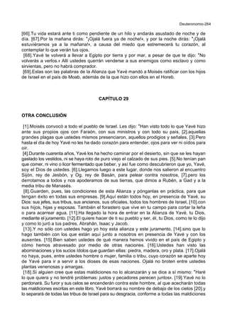 Deuteronomio-264
[66].Tu vida estará ante ti como pendiente de un hilo y andarás asustado de noche y de
día. [67].Por la mañana dirás: *¡Ojalá fuera ya de noche!+, y por la noche dirás: *¡Ojalá
estuviéramos ya a la mañana!+, a causa del miedo que estremecerá tu corazón, al
contemplar lo que verán tus ojos.
[68].Yavé te volverá a llevar a Egipto por tierra y por mar, a pesar de que te dijo: *No
volverás a verlos.+ Allí ustedes querrán venderse a sus enemigos como esclavo y como
sirvientas, pero no habrá comprador.
[69].Estas son las palabras de la Alianza que Yavé mandó a Moisés ratificar con los hijos
de Israel en el país de Moab, además de la que hizo con ellos en el Horeb.
CAPÍTULO 29
OTRA CONCLUSIÓN
[1].Moisés convocó a todo el pueblo de Israel. Les dijo: *Han visto todo lo que Yavé hizo
ante sus propios ojos con Faraón, con sus ministros y con todo su país, [2].aquellas
grandes plagas que ustedes mismos presenciaron, aquellos prodigios y señales. [3].Pero
hasta el día de hoy Yavé no les ha dado corazón para entender, ojos para ver ni oídos para
oír.
[4].Durante cuarenta años, Yavé los ha hecho caminar por el desierto, sin que se les hayan
gastado los vestidos, ni se haya roto de puro viejo el calzado de sus pies. [5].No tenían pan
que comer, ni vino o licor fermentado que beber, y así fue como descubrieron que yo, Yavé,
soy el Dios de ustedes. [6].Llegamos luego a este lugar, donde nos salieron al encuentro
Sijón, rey de Jesbón, y Og, rey de Basán, para pelear contra nosotros, [7].pero los
derrotamos a todos y nos apoderamos de sus tierras, que dimos a Rubén, a Gad y a la
media tribu de Manasés.
[8].Guarden, pues, las condiciones de esta Alianza y pónganlas en práctica, para que
tengan éxito en todas sus empresas. [9].Aquí están todos hoy, en presencia de Yavé, su
Dios: sus jefes, sus tribus, sus ancianos, sus oficiales, todos los hombres de Israel, [10].con
sus hijos, hijas y esposas. También el forastero que vive en tu campo para cortar la leña
o para acarrear agua. [11].Ha llegado la hora de entrar en la Alianza de Yavé, tu Dios,
mediante el juramento. [12].El quiere hacer de ti su pueblo y ser, él, tu Dios, como te lo dijo
y como lo juró a tus padres, Abrahán, Isaac y Jacob.
[13].Y no sólo con ustedes hago yo hoy esta alianza y este juramento, [14].sino que lo
hago también con los que están aquí junto a nosotros en presencia de Yavé y con los
ausentes. [15].Bien saben ustedes de qué manera hemos vivido en el país de Egipto y
cómo hemos atravesado por medio de otras naciones. [16].Ustedes han visto las
abominaciones y los sucios ídolos que guardan ellas: piedra, madera, oro y plata. [17].Ojalá
no haya, pues, entre ustedes hombre o mujer, familia o tribu, cuyo corazón se aparte hoy
de Yavé para ir a servir a los dioses de esas naciones. Ojalá no broten entre ustedes
plantas venenosas y amargas.
[18].Si alguien cree que estas maldiciones no lo alcanzarán y se dice a sí mismo: *Haré
lo que quiera y no tendré problemas: justos y pecadores perecen juntos+. [19].Yavé no lo
perdonará. Su furor y sus celos se encenderán contra este hombre, al que acecharán todas
las maldiciones escritas en este libro. Yavé borrará su nombre de debajo de los cielos [20].y
lo separará de todas las tribus de Israel para su desgracia, conforme a todas las maldiciones
 