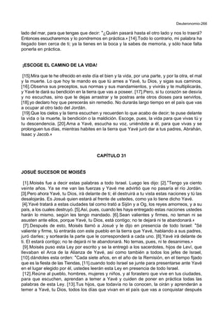 Deuteronomio-266
lado del mar, para que tengas que decir: *¿Quién pasará hasta el otro lado y nos lo traerá?
Entonces escucharemos y lo pondremos en práctica.+ [14].Todo lo contrario, mi palabra ha
llegado bien cerca de ti; ya la tienes en la boca y la sabes de memoria, y sólo hace falta
ponerla en práctica.
¡ESCOGE EL CAMINO DE LA VIDA!
[15].Mira que te he ofrecido en este día el bien y la vida, por una parte, y por la otra, el mal
y la muerte. Lo que hoy te mando es que tú ames a Yavé, tu Dios, y sigas sus caminos.
[16].Observa sus preceptos, sus normas y sus mandamientos, y vivirás y te multiplicarás,
y Yavé te dará su bendición en la tierra que vas a poseer. [17].Pero, si tu corazón se desvía
y no escuchas, sino que te dejas arrastrar y te postras ante otros dioses para servirlos,
[18].yo declaro hoy que perecerás sin remedio. No durarás largo tiempo en el país que vas
a ocupar al otro lado del Jordán.
[19].Que los cielos y la tierra escuchen y recuerden lo que acabo de decir; te puse delante
la vida o la muerte, la bendición o la maldición. Escoge, pues, la vida para que vivas tú y
tu descendencia. [20].Ama a Yavé, escucha su voz, uniéndote a él, para que vivas y se
prolonguen tus días, mientras habites en la tierra que Yavé juró dar a tus padres, Abrahán,
Isaac y Jacob.+
CAPÍTULO 31
JOSUÉ SUCESOR DE MOISÉS
[1].Moisés fue a decir estas palabras a todo Israel. Luego les dijo: [2].*Tengo ya ciento
veinte años. Ya se me van las fuerzas y Yavé me advirtió que no pasaría el río Jordán.
[3].Pero ahora Yavé, tu Dios, irá delante de ti; él destruirá a tu vista estas naciones y tú las
desalojarás. Es Josué quien estará al frente de ustedes, como ya lo tiene dicho Yavé.
[4].Yavé tratará a estas ciudades tal como trató a Sijón y a Og, los reyes amorreos, y a su
país, a los cuales destruyó. [5].Así, pues, cuando les haya entregado estas naciones ustedes
harán lo mismo, según les tengo mandado. [6].Sean valientes y firmes, no teman ni se
asusten ante ellos, porque Yavé, tu Dios, está contigo; no te dejará ni te abandonará.+
[7].Después de esto, Moisés llamó a Josué y le dijo en presencia de todo Israel: *Sé
valiente y firme, tú entrarás con este pueblo en la tierra que Yavé, hablando a sus padres,
juró darles; y sortearás la parte que le corresponderá a cada uno. [8].Yavé irá delante de
ti. El estará contigo; no te dejará ni te abandonará. No temas, pues, ni te desanimes.+
[9].Moisés puso esta Ley por escrito y se la entregó a los sacerdotes, hijos de Leví, que
llevaban el Arca de la Alianza de Yavé, así como también a todos los jefes de Israel,
[10].dándoles esta orden: *Cada siete años, en el año de la Remisión, en el tiempo fijado
que es la fiesta de las Tiendas, [11].cuando todo Israel se junte para presentarse ante Yavé
en el lugar elegido por él, ustedes leerán esta Ley en presencia de todo Israel.
[12].Reúne al pueblo, hombres, mujeres y niños, y al forastero que vive en tus ciudades,
para que escuchen, aprendan a temer a Yavé y cuiden de poner en práctica todas las
palabras de esta Ley. [13].Tus hijos, que todavía no la conocen, la oirán y aprenderán a
temer a Yavé, tu Dios, todos los días que vivan en el país que vas a conquistar después
 