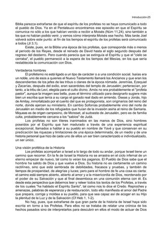Introducción-25
Biblia parezca extrañarse de que el espíritu de los profetas no se haya comunicado a todo
el pueblo de Dios. Ya en el Pentateuco encontramos ese episodio en que el Espíritu se
comunica no sólo a los que habían venido a recibir a Moisés (Núm 11,24), sino también a
los que no habían podido venir, y vemos cómo interpreta Moisés ese hecho. Más tarde Joel
volverá sobre este punto: al fin de los tiempos el espíritu de los profetas será comunicado
a todos (Jl 3,1).
Existe, pues, en la Biblia una época de los profetas, que corresponde más o menos
al período de los Reyes, desde el reinado de David hasta el siglo segundo después del
regreso del destierro. Pero cuando parecía que se extinguía el Espíritu y que el "cielo se
cerraba", el pueblo permaneció a la espera de los tiempos del Mesías, en los que sería
restablecida la comunicación con Dios.
Verdaderos hombres
El profetismo no está ligado a un tipo de carácter o a una condición social. Isaías era
un noble, uno de esos a quienes el Nuevo Testamento llamará los Ancianos y que eran los
descendientes de los jefes de las tribus o clanes de la época nómada. Jeremías, Ezequiel
y Zacarías, después del exilio, eran sacerdotes del templo de Jerusalén; pertenecían, por
tanto, a la tribu de Leví, elegida para el culto divino. Amós no era probablemente el "profeta
pastor", aunque la imagen sea bella, pues el término utilizado para designarlo sugiere más
bien un escriba que tenía a su cargo el ganado real dado en arriendo. Oseas y Jonás, hijo
de Amitay, inmortalizado por el cuento del que es protagonista, son originarios del reino del
norte, donde ejercen su ministerio. En cambio Sofonías probablemente vino del norte de
Jerusalén en medio de los refugiados que huían de la invasión asiria al reino de Samaria.
Miqueas es de origen campesino, de Moreset, al sudoeste de Jerusalén, pero es de familia
culta, probablemente cercana a los "sabios" de Judá.
Los profetas no son títeres inanimados en las manos de Dios, sino hombres
poseídos por el Espíritu que han madurado a través de una experiencia espiritual
excepcional, llamados a hablar a su pueblo en nombre de Yavé y que conservan en su
predicación las riquezas y limitaciones de una época determinada, de un medio y de una
historia personal que hizo de cada uno de ellos un ser bien caracterizado e individualizado,
un ser único.
Una visión profética de la Historia
Los profetas acompañan a Israel a lo largo de todo su andar, porque Israel tiene un
camino que recorrer. En la fe de Israel la Historia no se arrastra en el ciclo infernal de un
eterno empezar de nuevo, tal como lo veían los paganos. El Pueblo de Dios sabe que el
hombre ha salido de Dios y que vuelve a Dios. Su historia no es ciertamente un camino
rectilíneo, sino que está sembrada de debilidades, fracasos y pruebas, y también de
tiempos de prosperidad, de alegrías y luces; pero para el hombre de fe una cosa es cierta:
el camino está siempre abierto, abierto al amor y a la misericordia de Dios, reordenado por
el poder de su Salvación y que al final desemboca en una comunión eterna con él. Es
desde esta perspectiva que debemos leer y releer todos los textos de los Profetas, a través
de los cuales "ha hablado el Espíritu Santo", tal como nos lo dice el Credo. Reproches y
amenazas, palabras de esperanza y de restauración, todo ello manifiesta el amor del Padre
que prepara, corrige y moldea a su pueblo, para que sea capaz así de acoger en su Hijo
la plenitud de la Luz y de la Salvación (Cf Heb 1, 1-2).
No hay, pues, que extrañarse de que gran parte de la historia de Israel haya sido
escrita en torno a los Profetas. Para ellos no se trataba de relatar una crónica de los
hechos pasados sino de interpretarlos para descubrir en ellos el modo de actuar de Dios
 