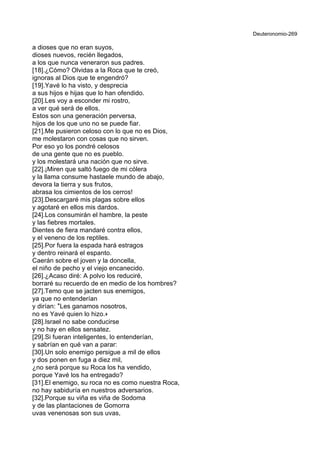 Deuteronomio-269
a dioses que no eran suyos,
dioses nuevos, recién llegados,
a los que nunca veneraron sus padres.
[18].¿Cómo? Olvidas a la Roca que te creó,
ignoras al Dios que te engendró?
[19].Yavé lo ha visto, y desprecia
a sus hijos e hijas que lo han ofendido.
[20].Les voy a esconder mi rostro,
a ver qué será de ellos.
Estos son una generación perversa,
hijos de los que uno no se puede fiar.
[21].Me pusieron celoso con lo que no es Dios,
me molestaron con cosas que no sirven.
Por eso yo los pondré celosos
de una gente que no es pueblo.
y los molestará una nación que no sirve.
[22].¡Miren que saltó fuego de mi cólera
y la llama consume hastaele mundo de abajo,
devora la tierra y sus frutos,
abrasa los cimientos de los cerros!
[23].Descargaré mis plagas sobre ellos
y agotaré en ellos mis dardos.
[24].Los consumirán el hambre, la peste
y las fiebres mortales.
Dientes de fiera mandaré contra ellos,
y el veneno de los reptiles.
[25].Por fuera la espada hará estragos
y dentro reinará el espanto.
Caerán sobre el joven y la doncella,
el niño de pecho y el viejo encanecido.
[26].¿Acaso diré: A polvo los reduciré,
borraré su recuerdo de en medio de los hombres?
[27].Temo que se jacten sus enemigos,
ya que no entenderían
y dirían: *Les ganamos nosotros,
no es Yavé quien lo hizo.+
[28].Israel no sabe conducirse
y no hay en ellos sensatez.
[29].Si fueran inteligentes, lo entenderían,
y sabrían en qué van a parar:
[30].Un solo enemigo persigue a mil de ellos
y dos ponen en fuga a diez mil,
¿no será porque su Roca los ha vendido,
porque Yavé los ha entregado?
[31].El enemigo, su roca no es como nuestra Roca,
no hay sabiduría en nuestros adversarios.
[32].Porque su viña es viña de Sodoma
y de las plantaciones de Gomorra
uvas venenosas son sus uvas,
 
