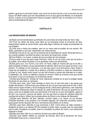 Deuteronomio-271
padres, igual que tu hermano Aarón, que murió en el cerro de Hor y fue a reunirse con los
suyos. [51].Bien sabes que han desconfiado de mí en las aguas de Meribá, en el desierto
de Zin, cuando no me proclamaron frente al pueblo. [52].Por eso no entrarás en la Tierra;
sólo la contemplarás de lejos.+
CAPÍTULO 33
LAS BENDICIONES DE MOISÉS
[1].Estas son las bendiciones que Moisés dio a los hijos de Israel antes de morir. Dijo:
[2].*Yavé ha salido del Sinaí; para ellos se ha levantado sobre el horizonte de Seir;
resplandeció desde el monte Parán; para ellos llegó a Meriba de Cadés acompañado de
sus ángeles.
[3].Yavé ama a todos los pueblos, pero en su mano está el pueblo de sus santos. Ahí
están, postrados a sus pies, esperando sus instrucciones.
[4].Moisés nos dio la Ley que es la herencia de la asamblea de Jacob; [5].Israel tenía un
rey cuando estaban reunidos los jefes y las tribus de Israel eran unidas.
[6].Viva Rubén y no muera, a pesar de que sus hijos son tan escasos.
[7].Aquí está lo que dijo para Judá: Escucha, Yavé, la voz de Judá y haz que se junte a
su pueblo. Sus manos lucharán y tú lo ayudarás contra sus adversarios.
[8].Dijo para Leví: Tus Tumim y tus Urim, oh Yavé, están en manos del que te es fiel, a
quien probaste en Masa y al que reprochaste en Meribá. [9].El que fue capaz de decir a sus
padres: *A ustedes no los conozco+; y no les hizo caso a sus hermanos e hijos. Están a
cargo de tus palabras y cuidan de tu Alianza. [10].Ellos enseñan a Jacob tus decisiones,
a Israel tu Ley. Hacen subir hacia ti el olor del incienso y ponen las ofrendas en tu altar.
[11].Bendice, ¡oh, Yavé!, su valentía y acepta su servicio. Hiere en el dorso a los que contra
él se alcen y que sus enemigos no se levanten jamás.
[12].Dijo para Benjamín: Amado de Yavé, descansa confiado en el que lo protege desde
las lomas en que tiene su santuario.
[13].Dijo para José: ¡Que Yavé bendiga su tierra con el rocío del cielo y las aguas que
surgen del abismo, [14].los frutos que madura el sol y lo que hace germinar la luna, [15].lo
mejor de los viejos montes y de las antiguas lomas, [16].la tierra generosa y las cosechas
abundantes! ¡Descienda sobre la cabeza de José la bendición del que se apareció en la
zarza, pues es el elegido entre sus hermanos! [17].José es su toro primogénito: ¡gloria a
él! Son sus cuernos, cuernos de búfalo, con los que hiere a todos los pueblos hasta los
confines de la tierra. ¡Miren las muchedumbres de Efraím y los millares de Manasés!
[18].Dijo para Zabulón: Sé feliz, Zabulón, cuando viajes, y tú, Isacar, en tus tiendas.
[19].Ellos llamarán a los pueblos a la montaña sagrada, ahí ofrecerán sacrificios justos,
pues gozan de las riquezas del mar y los tesoros escondidos en la arena.
[20].Dijo para Gad: ¡Bendito el que ensanche a Gad. Como leona se halla tumbado y
desgarra el brazo y la cabeza! [21].El escogió la parte mejor, la parte que fue reservada
para el jefe. Encabeza el pueblo, pues ha cumplido la justicia de Yavé y sus decisiones
respecto a Israel.
[22].Dijo para Dan: Dan es un cachorro de león que salta de Basán.
[23].Dijo para Neftalí: Neftalí es colmado de favores, lleno de la bendición de Yavé.
¡Extiéndete hacia el sur y hacia el mar!
 