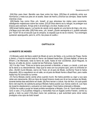 Deuteronomio-272
[24].Dijo para Aser: Bendito sea Aser entre los hijos. [25].Sea él preferido entre sus
hermanos y meta sus pies en el aceite. Sean de hierro y bronce tus cerrojos. Seas fuerte
mientras vivas.
[26].Nadie hay como Dios ¡oh, Israel!, el que atraviesa los cielos para socorrerte,
cabalgando majestuoso sobre las nubes. [27].El Dios eterno es tu refugio, te protegen sus
brazos para siempre. Arroja ante ti al enemigo y te dice: Acaba con él.
[28].Israel habita seguro. La fuente de Jacob corre aparte en una tierra de trigo y de vino,
y le llega rocío del cielo. [29].Feliz eres, ¡oh, Israel! ¿Quién semejante a ti, pueblo salvado
por Yavé? El es el escudo que te ampara, la espada que te da la victoria. Tus enemigos
quisieran apaciguarte, pero tú, al fin, les pisas el cuello.+
CAPÍTULO 34
LA MUERTE DE MOISÉS
[1].Moisés subió del llano estéril de Moab al cerro de Nebo, a la cumbre de Pisga, frente
a Jericó, y Yavé le mostró toda la Tierra: de Galaad hasta Dan, [2].todo Neftalí, la tierra de
Efraím y de Manasés, toda la tierra de Judá, hasta el mar occidental, [3].el Negueb, la
llanura, el valle de Jericó, ciudad de las Palmeras, hasta Soar.
[4].Y le dijo Yavé: *Esta es la tierra que prometí a Abrahán, a Isaac y a Jacob, y juré que
se la daría a su descendencia. Dejo que la veas con tus propios ojos, pero no entrarás en
ella+. [5].Allí murió Moisés, siervo de Yavé, en el país de Moab, conforme Yavé lo había
dispuesto. [6].Lo sepultaron en el valle, en el país de Moab frente a Baal Peor, pero nadie
hasta hoy ha conocido su tumba.
[7].Tenía Moisés ciento veinte años cuando murió. No había perdido su vigor y sus ojos
veían aún claramente. [8].Los hijos de Israel hicieron duelo por él en los campos de Moab;
durante treinta días estuvieron en duelo. [9].Pero tenían a Josué, hijo de Nun, el cual quedó
lleno del espíritu de sabiduría porque Moisés había puesto sus manos sobre él. Los hijos
de Israel le obedecieron y actuaron en todo según Yavé había ordenado a Moisés.
[10].No ha vuelto a surgir en Israel profeta semejante a Moisés. Con él, Yavé había tratado
cara a cara. [11].¡Cuántos milagros y maravillas hizo en Egipto contra Faraón, contra su
gente y todo su país! [12].¡Qué mano tan poderosa y qué autoridad para obrar estos
prodigios a los ojos de todo Israel!
 