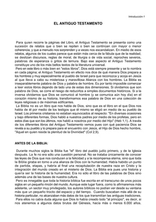 Introducción-1
EL ANTIGUO TESTAMENTO
Para quien recorre la páginas del Libro, el Antiguo Testamento se presenta como una
sucesión de relatos que o bien se repiten o bien se continúan con mayor o menor
coherencia, y que a menudo nos sorprenden y a veces nos escandalizan. En medio de esos
relatos, algunos de los cuales parece que están más cerca de la fábula que de la realidad,
se deslizan discursos, reglas de moral, de liturgia o de vida social, reproches severos,
palabras de esperanza o gritos de ternura. Bajo ese aspecto el Antiguo Testamento
constituye uno de los más bellos textos de la literatura universal.
Pero en este libro o más bien en "estos libros", Dios está siempre presente y se lo nombra
en cada página; el Antiguo Testamento en efecto nos dice de qué manera Dios prepara a
los hombres y muy especialmente al pueblo de Israel para que reconozca y acoja en Jesús
al que lleva a cabo su misteriosa y maravillosa Alianza con los hombres. La Biblia es
inseparablemente palabra de Dios y palabra de hombre. Es por tanto imposible comenzar
a leer estos libros dejando de lado una de estas dos dimensiones. Si olvidamos que son
palabra de Dios, se corre el riesgo de reducirlos a simples documentos históricos. Si a la
inversa olvidamos que Dios se comunicó al hombre (y se comunica aún hoy día) en el
corazón mismo de su historia, transformamos esa palabra de Dios en una colección de
leyes religiosas o de máximas edificantes.
La Biblia no es un libro que nos habla de Dios, sino que es el libro en el que Dios nos
habla de él por medio de los testigos que él mismo se eligió en medio de su pueblo de
Israel. Los primeros cristianos no estaban equivocados al respecto: "En diversas ocasiones
y bajo diferentes formas, Dios habló a nuestros padres por medio de los profetas, pero en
estos días que son los últimos, nos habló a nosotros por medio del Hijo" (Heb 1,1). A través
de los diferentes libros del Antiguo Testamento vemos pues con qué paciencia Dios se
revela a su pueblo y lo prepara para el encuentro con Jesús, el Hijo de Dios hecho hombre,
"Aquel en quien reside la plenitud de la Divinidad" (Col 2,9).
ANTES DE LA BIBLIA:
Durante muchos siglos la Biblia fue "el" libro del pueblo judío primero, y de la Iglesia
después. La fe no era sólo una cuestión personal. No se trataba únicamente de conocer
las leyes de Dios que nos conducen a la felicidad y a la recompensa eterna, sino que toda
la Biblia giraba en torno a una alianza de Dios con la humanidad. Había habido un punto
de partida, etapas, y habría al final una recapitulación de nuestra raza en Cristo y la
integración del mundo creado en el misterio de Dios. La Biblia era pues una historia y
quería ser la historia de la humanidad. Era no sólo el libro de las palabras de Dios sino
además una de las bases de nuestra cultura.
Pero es innegable que toda la historia bíblica fue escrita en el transcurso de unos pocos
siglos en un pequeño rincón del mundo. Aunque este lugar fuera, como lo afirmaremos más
adelante, un sector muy privilegiado, los autores bíblicos no podían ver desde su ventana
más que un pequeño trocito del espacio y del tiempo. Cuando buscaban más allá de su
historia particular, no alcanzaban más datos de los que transmitían las antiguas tradiciones.
Para ellos no cabía duda alguna que Dios lo había creado todo "al principio", es decir, si
nos atenemos a algunos datos brutos del Génesis, hacía más o menos 6.000 años.
 