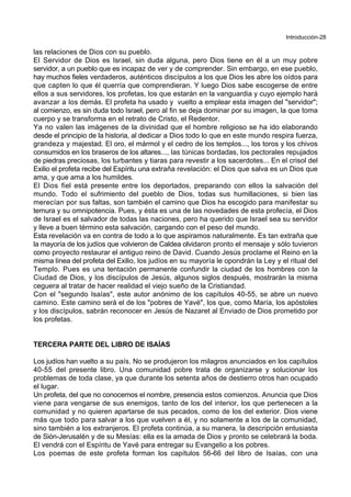 Introducción-28
las relaciones de Dios con su pueblo.
El Servidor de Dios es Israel, sin duda alguna, pero Dios tiene en él a un muy pobre
servidor, a un pueblo que es incapaz de ver y de comprender. Sin embargo, en ese pueblo,
hay muchos fieles verdaderos, auténticos discípulos a los que Dios les abre los oídos para
que capten lo que él querría que comprendieran. Y luego Dios sabe escogerse de entre
ellos a sus servidores, los profetas, los que estarán en la vanguardia y cuyo ejemplo hará
avanzar a los demás. El profeta ha usado y vuelto a emplear esta imagen del "servidor";
al comienzo, es sin duda todo Israel, pero al fin se deja dominar por su imagen, la que toma
cuerpo y se transforma en el retrato de Cristo, el Redentor.
Ya no valen las imágenes de la divinidad que el hombre religioso se ha ido elaborando
desde el principio de la historia, al dedicar a Dios todo lo que en este mundo respira fuerza,
grandeza y majestad. El oro, el mármol y el cedro de los templos..., los toros y los chivos
consumidos en los braseros de los altares..., las túnicas bordadas, los pectorales repujados
de piedras preciosas, los turbantes y tiaras para revestir a los sacerdotes... En el crisol del
Exilio el profeta recibe del Espíritu una extraña revelación: el Dios que salva es un Dios que
ama, y que ama a los humildes.
El Dios fiel está presente entre los deportados, preparando con ellos la salvación del
mundo. Todo el sufrimiento del pueblo de Dios, todas sus humillaciones, si bien las
merecían por sus faltas, son también el camino que Dios ha escogido para manifestar su
ternura y su omnipotencia. Pues, y ésta es una de las novedades de esta profecía, el Dios
de Israel es el salvador de todas las naciones, pero ha querido que Israel sea su servidor
y lleve a buen término esta salvación, cargando con el peso del mundo.
Esta revelación va en contra de todo a lo que aspiramos naturalmente. Es tan extraña que
la mayoría de los judíos que volvieron de Caldea olvidaron pronto el mensaje y sólo tuvieron
como proyecto restaurar el antiguo reino de David. Cuando Jesús proclame el Reino en la
misma línea del profeta del Exilio, los judíos en su mayoría le opondrán la Ley y el ritual del
Templo. Pues es una tentación permanente confundir la ciudad de los hombres con la
Ciudad de Dios, y los discípulos de Jesús, algunos siglos después, mostrarán la misma
ceguera al tratar de hacer realidad el viejo sueño de la Cristiandad.
Con el "segundo Isaías", este autor anónimo de los capítulos 40-55, se abre un nuevo
camino. Este camino será el de los "pobres de Yavé", los que, como María, los apóstoles
y los discípulos, sabrán reconocer en Jesús de Nazaret al Enviado de Dios prometido por
los profetas.
TERCERA PARTE DEL LIBRO DE ISAÍAS
Los judíos han vuelto a su país. No se produjeron los milagros anunciados en los capítulos
40-55 del presente libro. Una comunidad pobre trata de organizarse y solucionar los
problemas de toda clase, ya que durante los setenta años de destierro otros han ocupado
el lugar.
Un profeta, del que no conocemos el nombre, presencia estos comienzos. Anuncia que Dios
viene para vengarse de sus enemigos, tanto de los del interior, los que pertenecen a la
comunidad y no quieren apartarse de sus pecados, como de los del exterior. Dios viene
más que todo para salvar a los que vuelven a él, y no solamente a los de la comunidad,
sino también a los extranjeros. El profeta continúa, a su manera, la descripción entusiasta
de Sión-Jerusalén y de su Mesías: ella es la amada de Dios y pronto se celebrará la boda.
El vendrá con el Espíritu de Yavé para entregar su Evangelio a los pobres.
Los poemas de este profeta forman los capítulos 56-66 del libro de Isaías, con una
 