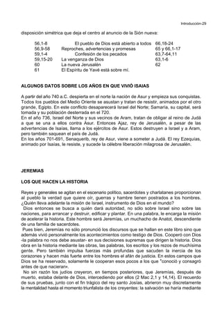 Introducción-29
disposición simétrica que deja el centro al anuncio de la Sión nueva:
56,1-8 El pueblo de Dios está abierto a todos 66,18-24
56,9-58 Reproches, advertencias y promesas 65 y 66,1-17
59,1-4 Confesión de los pecados 63,7-64,11
59,15-20 La venganza de Dios 63,1-6
60 La nueva Jerusalén 62
61 El Espíritu de Yavé está sobre mí.
ALGUNOS DATOS SOBRE LOS AÑOS EN QUE VIVIÓ ISAIAS
A partir del año 740 a.C. despierta en el norte la nación de Asur y empieza sus conquistas.
Todos los pueblos del Medio Oriente se asustan y tratan de resistir, animados por el otro
grande, Egipto. En este conflicto desaparecerá Israel del Norte; Samaría, su capital, será
tomada y su población desterrada en el 720.
En el año 736, Israel del Norte y sus vecinos de Aram, tratan de obligar al reino de Judá
a que se una a ellos contra Asur. Entonces Ajaz, rey de Jerusalén, a pesar de las
advertencias de Isaías, llama a los ejércitos de Asur. Estos destruyen a Israel y a Aram,
pero también saquean el país de Judá.
En los años 701-691, Senaquerib, rey de Asur, viene a someter a Judá. El rey Ezequías,
animado por Isaías, le resiste, y sucede la célebre liberación milagrosa de Jerusalén.
JEREMIAS
LOS QUE HACEN LA HISTORIA
Reyes y generales se agitan en el escenario político, sacerdotes y charlatanes proporcionan
al pueblo la verdad que quiere oír, guerras y hambre tienen postrados a los hombres.
¿Quién lleva adelante la misión de Israel, instrumento de Dios en el mundo?
Dios entonces se busca a quién dará autoridad, no sólo sobre Israel sino sobre las
naciones, para arrancar y destruir, edificar y plantar. En una palabra, le encarga la misión
de acelerar la historia. Este hombre será Jeremías, un muchacho de Anatot, descendiente
de una familia de sacerdotes.
Pues bien, Jeremías no sólo pronunció los discursos que se hallan en este libro sino que
además vivió personalmente los acontecimientos como testigo de Dios. Cooperó con Dios
-la palabra no nos debe asustar- en sus decisiones supremas que dirigen la historia. Dios
obra en la historia mediante las obras, las palabras, los escritos y los rezos de muchísima
gente. Pero también impulsa fuerzas más profundas que sacuden la inercia de los
corazones y hacen más fuerte entre los hombres el afán de justicia. En estos campos que
Dios se ha reservado, solamente le cooperan esos pocos a los que *conoció y consagró
antes de que nacieran+.
No sin razón los judíos creyeron, en tiempos posteriores, que Jeremías, después de
muerto, estaba delante de Dios, intercediendo por ellos (2 Mac 2,1 y 14,14). El recuerdo
de sus pruebas, junto con el fin trágico del rey santo Josías, abrieron muy discretamente
la mentalidad hasta el momento triunfalista de los creyentes: la salvación se haría mediante
 
