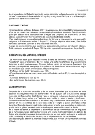 Introducción-30
las pruebas tanto del Salvador como del pueblo escogido. Incluso el anuncio por Jeremías
de una "nueva Alianza" desacreditaba el orgullo y la seguridad fácil que el pueblo escogido
podía sacar de la alianza del Sinaí.
DATOS HISTORICOS
Entre las últimas profecías de Isaías (690) y la vocación de Jeremías (626) median sesenta
años, de los cuales casi cincuenta corresponden al reinado de Manasés. Este hizo cuanto
pudo por destruir la fe tradicional (ver 2 Reyes 21). Después, en el año 640, un niño,
Josías, sube al trono y muy lentamente se reaniman las brasas de la fe.
Este es el momento en que el descubrimiento del libro de la Ley ocasiona una renovación
religiosa, la Reforma de Josías (2 Reyes 22). Pero ya algunos años antes, Dios había
llamado a Jeremías, como en el año 626 antes de Cristo.
Luego, los acontecimientos que siguieron y que presenció Jeremías se volvieron trágicos.
Están contados a partir de 2 Reyes 23,25 y están reproducidos en parte en Jeremías 39.
ORDENACION DEL LIBRO DE JEREMIAS
Es muy difícil decir quién redactó y cómo el libro de Jeremías. Parece que Baruc, el
"secretario", es decir el canciller del rey, realizó una parte importante de él y que el mismo
Jeremías le dictó muchas cosas. Diversos índices hacen pensar que se fusionaron dos
escritos que en parte se traslaparon. Las palabras de Jeremías no están ordenadas según
las fechas en que fueron pronunciadas. Hay cuatro partes:
- Profecías contra Judá y Jerusalén, cap. 1-25.
- Profecías contra las naciones; anunciadas al final del capítulo 25, forman los capítulos
46-51.
- Anuncios de felicidad, cap. 29-35.
- Los sufrimientos de Jeremías, cap. 36-45.
LAMENTACIONES
Después de la ruina de Jerusalén y de las cosas horrendas que sucedieron en esta
ocasión, los creyentes tratan de comprender. No se quejan, ven la ruina como castigo
merecido por los muchos desórdenes y por el constante rechazo de las advertencias de
Dios. Y, sin embargo, saben que Yavé ama a su pueblo, lo creen, lo sienten y lo afirman.
Cuando los desterrados volvieron a Jerusalén, muy posiblemente se reunían para orar en
común en los escombros de lo que había sido el Templo, y juntos alternaban estos
lamentos. Después siguieron rezándolos cada año en la fecha que recordaban la catástrofe,
y más tarde la Iglesia se acostumbró a usarlos para recordar la muerte de Jesús.
En la Pasión del Señor, el creyente ve la acumulación de los sufrimientos y de las angustias
de la humanidad. Estos poemas le ayudan a unir en una misma compasión los dolores de
Cristo y la miseria inmensa de la muchedumbre de los que sufren, así como la visión del
dolor universal y el sentido del pecado y de la responsabilidad de los hombres.
Una tradición judía atribuye a Jeremías estos poemas, que revelan un espíritu bien parecido
al suyo.
 