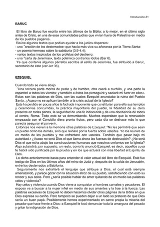 Introducción-31
BARUC
El libro de Baruc fue escrito entre los últimos de la Biblia; a lo mejor, en el último siglo
antes de Cristo, en una de esas comunidades judías que vivían fuera de Palestina en medio
de los pueblos paganos.
Reúne algunos textos que podían ayudar a los judíos dispersos:
- una *oración de los desterrados+ que hacía más viva su añoranza por la Tierra Santa;
- un poema hermoso sobre la sabiduría (3,9-4,4);
- varios textos inspirados de los profetas del destierro;
- una *carta de Jeremías+, texto polémico contra los ídolos (Bar 6).
Ya que contenía algunos párrafos escritos al estilo de Jeremías, fue atribuido a Baruc,
secretario de éste (ver Jer 36).
EZEQUIEL
Cuando todo se viene abajo
*Una tercera parte morirá de peste y de hambre, otra caerá a cuchillo, y una parte la
esparciré a todos los vientos; y también a éstos los perseguiré y saciaré mi furor en ellos+.
Estas son las palabras de Dios, con las cuales Ezequiel anunciaba la ruina del Pueblo
Santo. ¿Acaso no se aplican también a la crisis actual de la Iglesia?
Esta ha perdido en pocos años la fachada imponente que constituían para ella sus templos
y ceremonias concurridas, la práctica mayoritaria del pueblo, la fidelidad de su clero
presente en todas partes, la seguridad de una fe indiscutida y de una obediencia de todos
al centro, Roma. Todo esto se va derrumbando. Muchos esperaban que la renovación
empezada con el Conciclio diera pronto frutos, pero cada día se deshace más lo que
parecía asegurar el porvenir.
Entonces nos vienen a la memoria otras palabras de Ezequiel: *No les permitiré que sean
un pueblo como los demás, sino que reinaré por la fuerza sobre ustedes. Yo los reuniré de
en medio de los pueblos y me enfrentaré con ustedes. Tendrán que pasar bajo mi
autoridad.+ ¿Acaso no será Dios el que llama ahora las fuerzas de destrucción? ¿No será
Dios el que echa abajo las construcciones humanas que nosotros creíamos ser la Iglesia?
Algo subsistirá, por supuesto, un resto, como lo anunció Ezequiel, es decir, aquellos cuya
fe habrá sido purificada por la prueba y en los que actuará con más libertad el Espíritu de
Dios.
Lo dicho anteriormente basta para entender el valor actual del libro de Ezequiel. Este fue
testigo de Dios en los últimos años del reino de Judá y, después de la caída de Jerusalén,
entre los desterrados a Babilonia.
Seguramente nos extrañará el lenguaje que atribuye a Dios, el cual está siempre
amenazando, y parece gozar con la situación atroz de su pueblo, satisfaciendo con esto su
rencor y sus celos. Pero ¿sería posible hablar de amor quitando de en medio las palabras
celos y violencia?
Hay celos y violencia cuando Dios viene a conquistar a hombres carnales y pecadores. El
esposo va a buscar a la mujer infiel en medio de sus amantes y la trae a la fuerza. Las
palabras excesivas de Ezequiel no deben hacernos olvidar otras páginas de la Biblia en que
Dios expresa su cariño. Pero tampoco se pueden dejar a un lado so pretexto de que Dios
sería un buen papá. Posiblemente hemos experimentado en carne propia la miseria del
pecador que hace frente a Dios: a Ezequiel le tocó denunciar toda la amargura del pecado
y gritar la indignación de Dios.
 