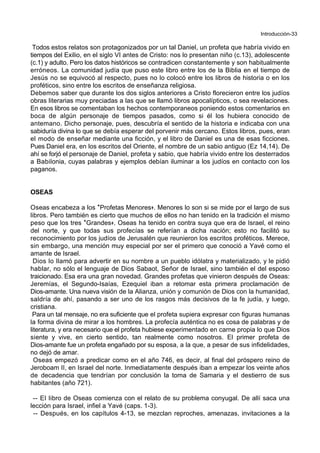 Introducción-33
Todos estos relatos son protagonizados por un tal Daniel, un profeta que habría vivido en
tiempos del Exilio, en el siglo VI antes de Cristo: nos lo presentan niño (c.13), adolescente
(c.1) y adulto. Pero los datos históricos se contradicen constantemente y son habitualmente
erróneos. La comunidad judía que puso este libro entre los de la Biblia en el tiempo de
Jesús no se equivocó al respecto, pues no lo colocó entre los libros de historia o en los
proféticos, sino entre los escritos de enseñanza religiosa.
Debemos saber que durante los dos siglos anteriores a Cristo florecieron entre los judíos
obras literarias muy preciadas a las que se llamó libros apocalípticos, o sea revelaciones.
En esos libros se comentaban los hechos contemporaneos poniendo estos comentarios en
boca de algún personaje de tiempos pasados, como si él los hubiera conocido de
antemano. Dicho personaje, pues, descubría el sentido de la historia e indicaba con una
sabiduría divina lo que se debía esperar del porvenir más cercano. Estos libros, pues, eran
el modo de enseñar mediante una ficción, y el libro de Daniel es una de esas ficciones.
Pues Daniel era, en los escritos del Oriente, el nombre de un sabio antiguo (Ez 14,14). De
ahí se forjó el personaje de Daniel, profeta y sabio, que habría vivido entre los desterrados
a Babilonia, cuyas palabras y ejemplos debían iluminar a los judíos en contacto con los
paganos.
OSEAS
Oseas encabeza a los *Profetas Menores+. Menores lo son si se mide por el largo de sus
libros. Pero también es cierto que muchos de ellos no han tenido en la tradición el mismo
peso que los tres *Grandes+. Oseas ha tenido en contra suya que era de Israel, el reino
del norte, y que todas sus profecías se referían a dicha nación; esto no facilitó su
reconocimiento por los judíos de Jerusalén que reunieron los escritos proféticos. Merece,
sin embargo, una mención muy especial por ser el primero que conoció a Yavé como el
amante de Israel.
Dios lo llamó para advertir en su nombre a un pueblo idólatra y materializado, y le pidió
hablar, no sólo el lenguaje de Dios Sabaot, Señor de Israel, sino también el del esposo
traicionado. Esa era una gran novedad. Grandes profetas que vinieron después de Oseas:
Jeremías, el Segundo-Isaías, Ezequiel iban a retomar esta primera proclamación de
Dios-amante. Una nueva visión de la Alianza, unión y comunión de Dios con la humanidad,
saldría de ahí, pasando a ser uno de los rasgos más decisivos de la fe judía, y luego,
cristiana.
Para un tal mensaje, no era suficiente que el profeta supiera expresar con figuras humanas
la forma divina de mirar a los hombres. La profecía auténtica no es cosa de palabras y de
literatura, y era necesario que el profeta hubiese experimentado en carne propia lo que Dios
siente y vive, en cierto sentido, tan realmente como nosotros. El primer profeta de
Dios-amante fue un profeta engañado por su esposa, a la que, a pesar de sus infidelidades,
no dejó de amar.
Oseas empezó a predicar como en el año 746, es decir, al final del próspero reino de
Jeroboam II, en Israel del norte. Inmediatamente después iban a empezar los veinte años
de decadencia que tendrían por conclusión la toma de Samaria y el destierro de sus
habitantes (año 721).
-- El libro de Oseas comienza con el relato de su problema conyugal. De allí saca una
lección para Israel, infiel a Yavé (caps. 1-3).
-- Después, en los capítulos 4-13, se mezclan reproches, amenazas, invitaciones a la
 