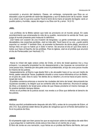 Introducción-34
conversión y anuncio del destierro. Oseas, sin embargo, comprende que Dios es un
educador y que no permite sin razón las desgracias y aun la destrucción de la nación. Israel
va a volver a ser lo que era cuando Yavé lo tomó de la mano al sacarlo de Egipto: será un
pueblo pobre y humilde, capaz de seguir a su Dios con fe y amor: 14,2-10.
JOEL
Los profetas de la Biblia sabían que todo es provisorio en el mundo actual. En cada
acontecimiento que amenazaba la vida de su pueblo, reconocían la venida de Yavé, que
juzga al mundo presente para instaurar lo definitivo.
Joel habla con ocasión de una invasión de langostas. La gente contempla sus campos
devastados y las cosechas perdidas. Joel ve más allá: Yavé hace oír su voz, ¿quién podrá
soportar su venida? Y también Dios, al prometer la liberación de dicha plaga, anuncia el
tiempo feliz en que no habrá ya ni dolor ni temor. Se anuncia el día en que Dios dará a
todos sus hijos el Espíritu de los profetas. Para la Iglesia, Joel es el profeta que anunció
el día de Pentecostés (ver Hechos2,17).
AMOS
Hacia la mitad del siglo octavo antes de Cristo, el reino de Israel aparece rico y muy
próspero. La pequeña propiedad ha ido despareciendo y las riquezas se concentran en
unos pocos ricos, mientras por otra parte crece el proletariado; el lujo de unos pocos insulta
la miseria de los pobres.
Inesperadamente, el Eterno ruge desde Sión y de Jerusalén hace oír su voz por medio de
Amós, pastor natural de Tecoa, pueblecito situado a unos nueve kilómetros al sur de Belén,
en el país de Judá. Dios lo saca *de detrás de su rebaño+ y lo envía hacia el país vecino,
Israel del norte.
El profeta comienza entonces a recorrer las ciudades del reino de Israel, denunciando las
injusticias sociales y la religión que se contenta sólo de ritos externos. Anuncia el castigo
de Dios y el destierro de Israel poco antes de que Oseas proclame el mismo mensaje; al
fin predice también tiempos felices.
Amós es el profeta de la justicia social; nos revela a un Dios que defiende el derecho de
los pobres.
ABDIAS
Abdías escribió probablemente después del año 500 y antes de la conquista de Edom, el
año 312. Sus poemas están llenos de gritos de venganza que en el fondo demuestran su
fe en la justicia de Dios.
JONAS
En el presente siglo son bien pocos los que se equivocan sobre la naturaleza de este libro
y que preguntan si realmente Jonás estuvo tres días en el vientre de un pez.
El libro de Jonás es una narración, cuyo héroe es un profeta del Reino del Norte, del cual
 