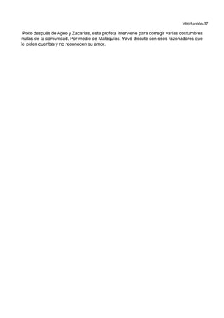 Introducción-37
Poco después de Ageo y Zacarías, este profeta interviene para corregir varias costumbres
malas de la comunidad. Por medio de Malaquías, Yavé discute con esos razonadores que
le piden cuentas y no reconocen su amor.
 