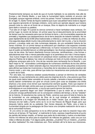 Introducción-2
Posteriormente tampoco se dudó de que el mundo habitado no se extendía más allá de
Europa y del Oriente Medio, y que toda la humanidad había recibido el anuncio del
Evangelio, aunque regiones enteras, como los países "moros" hubiesen abandonado la fe.
En el siglo 13, Santo Tomás de Aquino sostenía que si por casualidad había todavía alguien
que siguiera ignorando el mensaje cristiano, como sería por ejemplo alguien que hubiera
pasado toda su vida en el fondo de un bosque, Dios no dejaría de mandarle a un ángel
para darle a conocer su palabra.
Fue sólo en el siglo 18 cuando la ciencia comenzó a hacer tambalear esas certezas. En
primer lugar, la noción de tiempo. Un primer paso fue el descubrimiento de la enormidad
de tiempo que fue necesaria para que se formara la tierra, y de innumerables especies de
animales y vegetales que desaparecieron de la tierra después de haberla habitado. Así se
pasó rápidamente de los 6.000 años tradicionales a millones y a miles de millones de años.
Una segunda etapa afectó mucho más profundamente la visión del mundo, y fue la intuición
primero, y pruebas cada vez más numerosas después, de una verdadera historia de los
seres vivientes. En un primer tiempo se esforzaron por clasificar a las especies vivientes
o extinguidas según sus semejanzas o diferencias; no fueron necesarios muchos años para
que el cuadro se transformara en un árbol genealógico: las diversas especies procedían las
unas de las otras. Se fueron diseñando troncos comunes, ramificaciones, y las formas o
articulaciones eran más o menos parecidas según si el parentesco era más o menos lejano.
Esa nueva imagen de una creación en perpetual crecer cuadraba con las intuiciones de
algunos Padres de la Iglesia; fue vista sin embargo por todo el mundo cristiano como una
peligrosa amenaza para la fe. Una de las razones para rechazarla fue la filosofía o por
decir mejor la "fe" racionalista o antirreligiosa de numerosos científicos de los dos últimos
siglos. Les bastaba con haber aclarado algunos mecanismos de las pequeñas evoluciones
para afirmar que todas las invenciones y maravillas de la naturaleza se podían explicar del
mismo modo, y aún más, para afirmar que todos los mecanismos eran productos del azar
a partir de la nada.
Por otro lado, los cristianos estaban acostumbrados a pensar en términos de verdades
inmutables, lo que ciertamente era válido para los dogmas de la fe, y les parecía que Dios
de igual modo debía haber sometido el mundo celeste y terrestre a leyes inmutables: los
astros debían contentarse con girar en círculo (como gran cosa se aceptaba una órbita
elíptica) y los seres vivos tenían que reproducirse siempre iguales. Hubo que esperar el
segundo cuarto del siglo veinte para que se superara por fin la oposición entre una ciencia
antirreligiosa en sus pretensiones, y una fe que quería ignorar los hechos.
¿A dónde queremos llegar con esto? Simplemente a que la visión de un mundo en
evolución encaja perfectamente con la concepción cristiana del tiempo y de las "edades"
de la historia. Si estudiamos las cartas de Pablo, veremos que para él toda la historia de
la humanidad es una pedagogía de Dios de la cual emerge el verdadero Adán.
Contrariamente a la imagen tan difundida de un Adán Tarzán, que, al comienzo de los
tiempos era tan bello y fuerte como se lo ve en los frescos de Miguel Angel, pero que
después habría caído de su pedestal, San Ireneo después de Pablo, veía a toda la
humanidad dirigida por la pedagogía de Dios hacia una completa realización de la raza o
de la comunidad humana.
Si uno entra en esta perspectiva no le es difícil pensar que toda la creación haya sido
hecha en el tiempo. El "big bang", si realmente lo hubo, expresa magnificamente el punto
de partida del tiempo creado, un tiempo que parte de la eternidad y vuelve a la eternidad.
Veinte mil millones de años para la expansión de millones de galaxias, cada una con sus
miles o millones de soles. Y en alguna parte, planetas. ¿Cuántos? Es un misterio. ¿Cuántos
de ellos habitados? Es más misterioso aún. Pero también allí la fe tiene sus intuiciones.
 