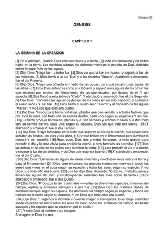 Génesis-38
GENESIS
CAPÍTULO 1
LA SEMANA DE LA CREACIÓN
[1].En el principio, cuando Dios creó los cielos y la tierra, [2].todo era confusión y no había
nada en la tierra. Las tinieblas cubrían los abismos mientras el espíritu de Dios aleteaba
sobre la superficie de las aguas.
[3].Dijo Dios: *Haya luz+, y hubo luz. [4].Dios vio que la luz era buena, y separó la luz de
las tinieblas. [5].Dios llamó a la luz "Día" y a las tinieblas "Noche". Atardeció y amaneció:
fue el día Primero.
[6].Dijo Dios: *Haya una bóveda en medio de las aguas, para que separe unas aguas de
las otras.+ [7].Hizo Dios entonces como una bóveda y separó unas aguas de las otras: las
que estaban por encima del firmamento, de las que estaban por debajo de él. Y así
sucedió. [8].Dios llamó a esta bóveda "Cielo". Y atardeció y amaneció: fue el día Segundo.
[9].Dijo Dios: *Júntense las aguas de debajo de los cielos en un solo depósito, y aparezca
el suelo seco.+ Y así fue. [10].Dios llamó al suelo seco "Tierra" y al depósito de las aguas
"Mares". Y vio Dios que esto era bueno.
[11].Dijo Dios: *Produzca la tierra hortalizas, plantas que den semilla, y árboles frutales que
por toda la tierra den fruto con su semilla dentro, cada uno según su especie.+ Y así fue.
[12].La tierra produjo hortalizas, plantas que dan semillas y árboles frutales que dan fruto
con su semilla dentro, cada uno según su especie. Dios vio que esto era bueno. [13].Y
atardeció y amaneció: fue el día Tercero.
[14].Dijo Dios: *Haya lámparas en el cielo que separen el día de la noche, que sirvan para
señalar las fiestas, los días y los años, [15].y que brillen en el firmamento para iluminar la
tierra.+ Y así sucedió. [16].Hizo, pues, Dios dos grandes lámparas: la más grande para
presidir el día y la más chica para presidir la noche, e hizo también las estrellas. [17].Dios
las colocó en lo alto de los cielos para iluminar la tierra, [18].para presidir el día y la noche
y separar la luz de las tinieblas; y vio Dios que esto era bueno. [19].Y atardeció y amaneció:
fue el día Cuarto.
[20].Dijo Dios: *Llénense las aguas de seres vivientes y revoloteen aves sobre la tierra y
bajo el firmamento.+ [21].Dios creó entonces los grandes monstruos marinos y todos los
seres que viven en el agua según su especie, y todas las aves, según su especie. Y vio
Dios que todo ello era bueno. [22].Los bendijo Dios, diciendo: *Crezcan, multiplíquense y
llenen las aguas del mar, y multiplíquense asimismo las aves sobre la tierra.+ [23].Y
atardeció y amaneció: fue el día Quinto.
[24].Dijo Dios: *Produzca la tierra animales vivientes de diferentes especies, animales del
campo, reptiles y animales salvajes.+ Y así fue. [25].Dios hizo las distintas clases de
animales salvajes según su especie, los animales del campo según su especie, y todos los
reptiles de la tierra según su especie. Y vio Dios que todo esto era bueno.
[26].Dijo Dios: *Hagamos al hombre a nuestra imagen y semejanza. Que tenga autoridad
sobre los peces del mar y sobre las aves del cielo, sobre los animales del campo, las fieras
salvajes y los reptiles que se arrastran por el suelo.+
[27].Y creó Dios al hombre a su imagen.
A imagen de Dios lo creó.
 